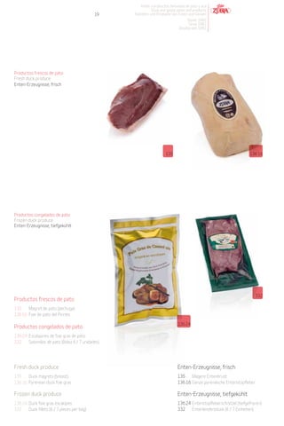 Patés y productos derivados de pato y oca
                                                              Duck and goose pates and products
                                              19    Pasteten und Produkte von Enten und Gänsen
                                                                                   Desde 1982
                                                                                    Since 1982
                                                                               Desdeà seit 1982




Productos frescos de pato
Fresh duck produce
Enten-Erzeugnisse, frisch




                                                                       135                                             136.16




Productos congelados de pato
Frozen duck produce
Enten-Erzeugnisse, tiefgekühlt




                                                                                                                          332
Productos frescos de pato
135    Magret de pato (pechuga).
136.16 Foie de pato del Pirineo.

                                                                               136.24
Productos congelados de pato
136.24 Escalopines de foie gras de pato.
332    Solomillos de pato (Bolsa 6 / 7 unidades).




Fresh duck produce                                                             Enten-Erzeugnisse, frisch
135    Duck magrets (breast).                                                  135    Magere Entenbrust.
136.16 Pyrenean duck foie gras.                                                136.16 Ganze pyrenäische Entenstopfleber.

Frozen duck produce                                                            Enten-Erzeugnisse, tiefgekühlt
136.24 Duck foie gras escalopes.                                               136.24 Entenstopfleberschnitzel (tiefgefroren).
332    Duck fillets (6 / 7 pieces per bag).                                    332    Entenlendenstück (6 / 7 Einheiten).
 