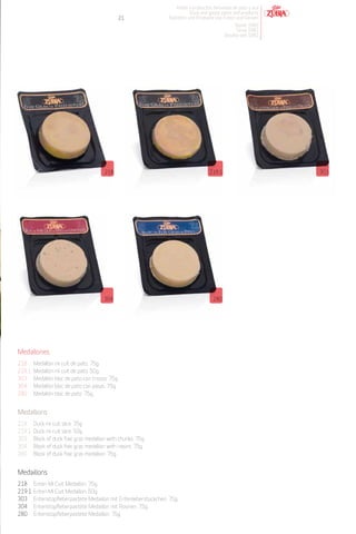 Patés y productos derivados de pato y oca
                                                                            Duck and goose pates and products
                                               21                 Pasteten und Produkte von Enten und Gänsen
                                                                                                  Desde 1982
                                                                                                   Since 1982
                                                                                              Desdeà seit 1982




                                         218                                          219.1                       303




                                         304                                            280




Medallones
218     Medallón mi cuit de pato. 75g.
219.1   Medallón mi cuit de pato. 50g.
303     Medallón bloc de pato con trozos. 75g.
304     Medallón bloc de pato con pasas. 75g.
280     Medallón bloc de pato. 75g.


Medallions
218     Duck mi cuit slice. 75g.
219.1   Duck mi cuit slice. 50g.
303     Block of duck foie gras medallion with chunks. 75g.
304     Block of duck foie gras medallion with raisins. 75g.
280     Block of duck foie gras medallion. 75g.


Medaillons
218     Enten Mi Cuit Medaillon. 75g.
219.1   Enten Mi Cuit Medaillon. 50g.
303     Entenstopfleberpastete Medaillon mit Entenleberstückchen. 75g.
304     Entenstopfleberpastete Medaillon mit Rosinen. 75g.
280     Entenstopfleberpastete Medaillon. 75g.
 