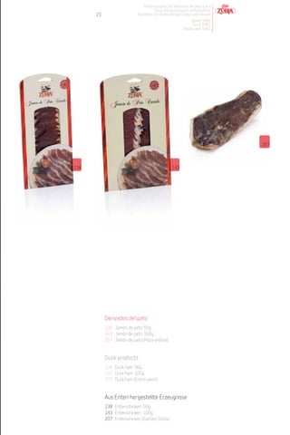 Patés y productos derivados de pato y oca
                                      Duck and goose pates and products
      23                    Pasteten und Produkte von Enten und Gänsen
                                                           Desde 1982
                                                            Since 1982
                                                       Desdeà seit 1982




                                                                            207




138                                              143




           Derivados del pato
           138 Jamón de pato. 50g.
           143 Jamón de pato. 100g.
           207 Jamón de pato (Pieza entera).


           Duck products
           138 Duck ham. 50g.
           143 Duck ham. 100g.
           207 Duck ham (Entire piece).


           Aus Enten hergestellte Erzeugnisse
           138 Entenschinken. 50g.
           143 Entenschinken. 100g.
           207 Entenschinken (Ganzes Stück).
 