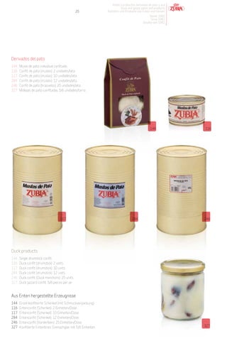 Patés y productos derivados de pato y oca
                                                                         Duck and goose pates and products
                                                 25            Pasteten und Produkte von Enten und Gänsen
                                                                                              Desde 1982
                                                                                               Since 1982
                                                                                          Desdeà seit 1982




Derivados del pato
144   Muslo de pato individual confitado.
116   Confit de pato (muslos). 2 unidades/lata.
117   Confit de pato (muslos). 10 unidades/lata.
284   Confit de pato (muslos). 12 unidades/lata.
246   Confit de pato (brazuelos). 25 unidades/lata.
327   Mollejas de pato confitadas. 5/6 unidades/tarro.




                                                                                                144            116




                                   117                                            284                          246




Duck products
144   Single drumstick confit.
116   Duck confit (drumstick). 2 units.
117   Duck confit (drumstick). 10 units.
284   Duck confit (drumstick). 12 units.
246   Duck confit (Duck manchons). 25 units.
327   Duck gizzard confit. 5/6 pieces per jar.


Aus Enten hergestellte Erzeugnisse
144   Einzel konfitierte Schenkel (mit Schmuckverpackung).
116   Entenconfit (Schenkel). 2 Einheiten/Dose.
117   Entenconfit (Schenkel). 10 Einheiten/Dose.
284   Entenconfit (Schenkel). 12 Einheiten/Dose.
246   Entenconfit (Vorderbein). 25 Einheiten/Dose.
327   Konfitierte Entenbries. Einmachglas mit 5/6 Einheiten.                                                   327
 