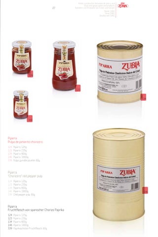 Patés y productos derivados de pato y oca
                                                          Duck and goose pates and products
                                           27   Pasteten und Produkte von Enten und Gänsen
                                                                               Desde 1982
                                                                                Since 1982
                                                                           Desdeà seit 1982




                       124




                                                 123


                                                                                                134




                      339




Piparra.
Pulpa de pimiento choricero
124   Piparra. 125g.
123   Piparra. 235g.
134   Piparra. 800g.
146   Piparra. 3.800g.
339   Pulpa guindilla picante. 60g.



Piparra.
"Choricero" red pepper pulp
124   Piparra. 125g.
123   Piparra. 235g.
134   Piparra. 800g.
146   Piparra. 3.800g.                                                                           146
339   Chilli pepper pulp. 60g.



Piparra.
Fruchtfleisch von spanischer Chorizo Paprika
124   Piparra. 125g.
123   Piparra. 235g.
134   Piparra. 800g.
146   Piparra. 3.800g.
339   Paprikaschoten Fruchtfleisch. 60g.
 