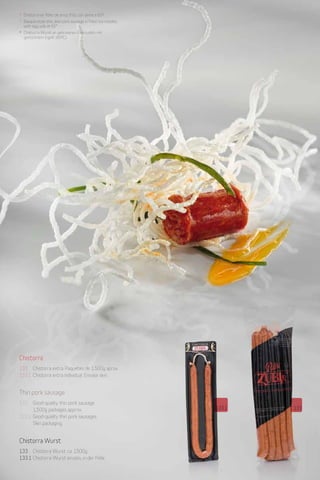 Patés y productos derivados de pato y oca
                                          Duck and goose pates and products
* Chistorra en fideo de arroz frito con yema a 65º.und Produkte von Enten und Gänsen
                                          Pasteten                                     28
* Basque-style thin, lean pork sausage inDesde 1982
                                          fried rice noodles
  with egg yolk at 65°.                   Since 1982
* Chistorra-Wurst an gebratenen Reisnudeln mitseit 1982
                                          Desdeà
  gestocktem Eigelb (65ºC).




Chistorra
133 Chistorra extra. Paquetes de 1.500g aprox.
133.1 Chistorra extra individual. Envase skin.


Thin pork sausage
133   Good-quality thin pork sausage.
      1,500g packages approx.                                                               133.1   133
133.1 Good-quality thin pork sausages.
      Skin packaging.


Chistorra Wurst
133 Chistorra Wurst. ca. 1500g.
133.1 Chistorra-Wurst einzeln, in der Pelle.
 