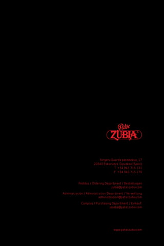 Aingeru Guarda pasealekua, 17
                     20540 Eskoriatza. Gipuzkoa (Spain)
                                  T: +34 943 715 131
                                  F: +34 943 715 279


           Pedidos / Ordering Department / Bestellungen
                                  zubia@pateszubia.com

Administración / Administration Department / Verwaltung
                          administracion@pateszubia.com

            Compras / Purchasing Department / Einkauf:
                               joseba@pateszubia.com




                                   www.pateszubia.com
 