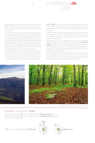 Patés y productos derivados de pato y oca
                                                                                   Duck and goose pates and products
                                                3                        Pasteten und Produkte von Enten und Gänsen
                                                                                                        Desde 1982
                                                                                                         Since 1982
                                                                                                    Desdeà seit 1982




PATÉS ZUBIA has been located in Eskoriatza, Gipuzkoa, since                  PATÉS ZUBIA befindet sich seit 1982 in Eskoriatza, einer Gemeinde
1982. This town borders on the three Basque Provinces, in                    in der Provinz Gipuzkoa, angrenzend an die drei baskischen Provinzen
the north of the country, where it enjoys a privileged natural               im Norden des Landes. Dort genießt man eine privilegierte natürliche
environment.                                                                 Umgebung.
Its founder, Jose Luis Zubia, was born here. After acquiring                 In diesem Gebiet wurde der Gründer der Firma, Jose Luis Zubia, gebo-
the necessary skills under the tutelage of the very best skilled             ren. Nachdem er sich das erforderliche Wissen bei den besten französi-
French artisans, he returned to Eskoriatza, back to his roots.               chen Handwerksmeistern angeeignet hatte, kehrte er nach Eskoriatza
He initially started producing the first pâtés on a small scale,             zu seinen Wurzeln zurück.
as part of the family’s butchery. Nowadays, PATÉS ZUBIA has                  Zunächst begann er in der Metzgerei seiner Familie in kleinem Maße
established itself as a company producing a high quality pro-                mit der Erzeugung der ersten Pasteten. Heute hat sich PASTETES
duct; the result of a job well done and the balance achieved                 ZUBIA als Ergebnis seines Einsatzes sowie des ausgewogenen Gleich-
between research conducted and the respect shown for the                     gewichts zwischen Forschung und dem Respekt gegenüber den Roh-
raw material, looking to the future with confidence.                         materialien mit einem hochwertigen Produkt etabliert, das der Zukunft
In 1990 the next generation of the family came onboard to                    voller Vertrauen entgegenblickt.
join the team. Since then, Joseba Zubia has been working in                  Im Jahre 1990 schloss sich die nächste Generation an. Seitdem arbei-
partnership with his father. He is learning from and with him,               tet Joseba Zubia gemeinsam mit seinem Vater. Von und mit ihm lernt
in order to preserve his legacy and to continue the tradition                er mit der Absicht, Erbe und Tradition auf der Grundlage seiner eigenen
while establishing his own criteria and personal contribution.               Bewertung und seines persönlichen Beitrags fortzuführen.




                                                                                                     Fotografía / Photography / Fotografie: Iban Pagalday.



Cómo llegar How to get here Anfahrt
A-8. San Sebastián - Bilbao salida/exit/autobahnausfahrt 69 Bergara-Vitoria (AP-1)...*
A-8. Bilbao - San Sebastián salida/exit/autobahnausfahrt 15-A Bergara-Vitoria (AP-1)...*
AP-1. Vitoria - San Sebastián...*

                                                                   Vitoria

                                                             1                             2


*...AP-1 salida/exit/autobahnausfahrt 123 Eskoriatza                                                            Eskoriatza
 