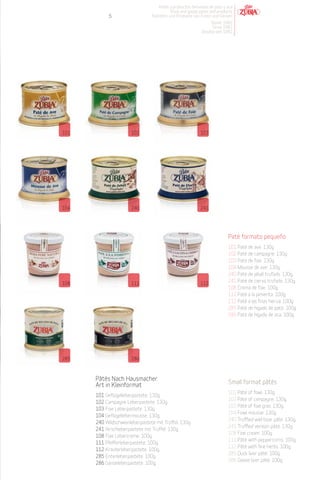 Patés y productos derivados de pato y oca
                                           Duck and goose pates and products
            5                    Pasteten und Produkte von Enten und Gänsen
                                                                Desde 1982
                                                                 Since 1982
                                                            Desdeà seit 1982




101                    102                                  103




104                    240                                  241




                                                                           Paté formato pequeño
                                                                           101 Paté de ave. 130g.
                                                                           102 Paté de campagne. 130g.
                                                                           103 Paté de foie. 130g.
                                                                           104 Mousse de ave. 130g.
                                                                           240 Paté de jabalí trufado. 130g.
108                    111                                  112
                                                                           241 Paté de ciervo trufado. 130g.
                                                                           108 Crema de foie. 100g.
                                                                           111 Paté a la pimienta. 100g.
                                                                           112 Paté a las finas hierva. 100g.
                                                                           285 Paté de hígado de pato. 100g.
                                                                           286 Paté de hígado de oca. 100g.




285                    286



      Pâtés Nach Hausmacher
      Art in Kleinformat                                                   Small format pâtés
                                                                           101 Pâté of fowl. 130g.
      101 Geflügelleberpastete. 130g.
                                                                           102 Pâté of campagne. 130g.
      102 Campagne Leberpastete. 130g.
                                                                           103 Pâté of foie gras. 130g.
      103 Foie Leberpastete. 130g.
                                                                           104 Fowl mousse. 130g.
      104 Geflügellebermousse. 130g.
                                                                           240 Truffled wild boar pâté. 130g.
      240 Wildschweinleberpastete mit Trüffel. 130g.
                                                                           241 Truffled venison pâté. 130g.
      241 Hirschleberpastete mit Trüffel. 130g.
                                                                           108 Foie cream. 100g.
      108 Foie Lebercreme. 100g.
                                                                           111 Pâté with peppercorns. 100g.
      111 Pfefferleberpastete. 100g.
                                                                           112 Pâté with fine herbs. 100g.
      112 Kräuterleberpastete. 100g.
                                                                           285 Duck liver pâté. 100g.
      285 Entenleberpastete. 100g.
                                                                           286 Goose liver pâté. 100g.
      286 Gänseleberpastete. 100g.
 