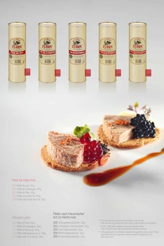 Patés y productos derivados de pato y oca
                                 Duck and goose pates and products
                                 Pasteten und Produkte von Enten und Gänsen                  6
                                 Desde 1982
                                 Since 1982
                                 Desdeà seit 1982




              200                           201                               202                        204                                 205




Paté formato Kilo
200 Paté de ave. 1Kg.
201 Paté de campagne. 1Kg.
202 Paté de foie. 1Kg.
204 Paté a la pimienta. 1Kg.
205 Paté a las finas hiervas. 1Kg.




                                         Pâtés nach Hausmacher
Kilo pack pâté                           Art im Kiloformat
                                                                                    * Paté de ave con huevas de frambuesa y siso verde.
200 Pâté of fowl. 1Kg.                   200 Geflügelleberpastete. 1Kg.               Paté de foie con huevas de oliva negra y germinado de remolacha.
201 Pâté of campagne. 1Kg.               201 Campagne Leberpastete. 1Kg.            * Poultry pâté with raspberry pearls and green shiso.
                                         202 Foie Leberpastete. 1Kg.                  Foie gras pâté with black olive pearls and beet sprouts.
202 Pâté of foie gras. 1Kg.
                                                                                    * Geflügelpastete mit Himbeer-Gelatine-Kügelchen und grünem Shiso.
204 Pâté with peppercorns. 1Kg.          204 Pfefferleberpastete. 1Kg.                Leberpastete mit schwarzen Oliven-Gelatine-Kügelchen und
205 Pâté with fine herbs. 1Kg.           205 Kräuterleberpastete. 1Kg.                Rübensprossen.
 