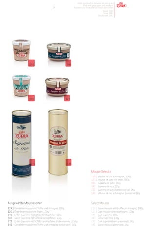 Patés y productos derivados de pato y oca
                                                                       Duck and goose pates and products
                                          7                  Pasteten und Produkte von Enten und Gänsen
                                                                                            Desde 1982
                                                                                             Since 1982
                                                                                        Desdeà seit 1982




                   119.1                               346




                   120.1                              347




                     273                               145


                                                                                Mousse Selecta
                                                                                119.1   Mousse de oca al Armagnac. 100g.
                                                                                120.1   Mousse de pato con setas. 100g.
                                                                                346     Suprema de pato. 130g.
                                                                                347     Suprema de oca. 130g.
                                                                                273     Suprema de pato (semiconserva). 1Kg.
                                                                                145     Mousse de oca al Armagnac (conserva). 1Kg.



Ausgewählte Moussesorten                                                        Select Mousse
119.1 Gänselebermousse mit Trüffel und Armagnac. 100g.                          119.1   Goose mousse with truffles in Armagnac. 100g.
120.1 Entenlebermousse mit Pilzen. 100g.                                        120.1   Duck mousse with mushrooms. 100g.
346 Enten-Suprema mit 50% Entenstopfleber. 130g.                                346     Duck suprema. 130g.
347 Gänse-Suprema mit 50% Gänsestopfleber. 130g.                                347     Goose suprema. 130g.
273 Enten-Suprema mit 50% Entenstopfleber (halbkonserviert). 1Kg.               273     Duck suprema (semi-preserved). 1Kg.
145 Gänselebermousse mit Trüffel und Armagnac (konserviert). 1Kg.               145     Goose mousse (preserved). 1Kg.
 