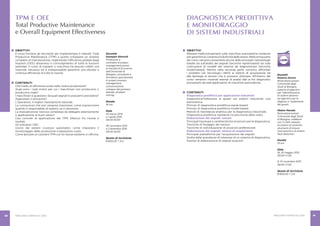 PERCORSI FORMATIVI 2015 PERCORSI FORMATIVI 2015 8180
DIAGNOSTICA PREDITTIVA
E MONITORAGGIO
DI SISTEMI INDUSTRIALI
OBIETTIVI
Rilevare malfunzionamenti sulle macchine automatiche moderne
pergarantirelacostanteproduttivitàdellestesse.Nellaprimaparte
del corso verranno presentate alcune delle principali metodologie
basate sia sull’analisi dei segnali (tecniche signal-based) sia sulla
costruzione di modelli del sistema da diagnosticare (tecniche
model-based). Mentre nella seconda parte verranno affrontati
i problemi più tecnologici riferiti ai sistemi di acquisizione ed
alle tipologie di sensori che si possono utilizzare. All’interno del
corso verranno mostrati esempi di analisi dati ai fini diagnostici
provenienti da reali applicazioni di macchine automatiche.
CONTENUTI
Diagnostica predittiva per applicazioni industriali
Diagnostica/tolleranza ai guasti nei sistemi industriali: una
panoramica.
Principi di diagnostica predittiva signal-based.
Principi di diagnostica predittiva model-based.
Metodi di ridondanza analitica per la diagnostica industriale.
Diagnostica predittiva mediante ricostruzione dello stato.
Elaborazione dei segnali: sensori
Principali tipologie e caratteristiche di sensori per la diagnostica.
Tecniche di fissaggio dei sensori.
Tecniche di individuazione di posizioni preferenziali.
Elaborazione dei segnali: sistemi di acquisizione
Principali piattaforme per l’acquisizione dei segnali.
Scelta delle grandezze di interesse di un sistema di diagnostica.
Esempi di elaborazione di segnali acquisiti.
Docenti
Roberto Diversi
Ricercatore presso
l’Università degli
Studi di Bologna,
esperto di algoritmi
per l’identificazione
di sistemi dinamici
ed algoritmi per la
diagnosi e l’isolamento
dei guasti.
Matteo Marsala
Ricercatore presso
l’Università degli Studi
di Bologna, collabora
con il LIAM, esperto
di sistemi di controllo,
strumenti di misure
meccaniche e di sistemi
fault detection.
Durata
14 ore
Date
18, 25 maggio 2015
09.00-17.00
9, 10 novembre 2015
09.00-17.00
Quota di iscrizione
€ 600,00 + IVA
TPM E OEE
Total Productive Maintenance
e Overall Equipment Effectiveness
Docente
Giuseppe Gherardi
Professore a
contratto di project
management presso
la Facoltà di Economia
dell’Università di
Bologna, consulente e
formatore specializzato
in project process
management,
comunicazione,
sviluppo del pensiero
laterale, problem
solving.
Durata
16 ore
Date
25 marzo 2015
e 1 aprile 2015
09.00-18.00
26 novembre 2015
e 3 dicembre 2015
09.00-18.00
Quota di iscrizione
€ 600,00 + IVA
OBIETTIVI
Il corso fornisce gli strumenti per implementare il metodo Total
Productive Maintenance (TPM) e quindi sviluppare un sistema
completo di manutenzione, migliorando l’efficienza globale degli
impianti (OEE) attraverso il coinvolgimento di tutte le funzioni
aziendali. Il costo di impianti e macchine ha assunto infatti una
notevole rilevanza ed è indispensabile garantire una elevata e
continua efficienza di tutte le risorse.
CONTENUTI
Che livello di efficienza avete nella vostra produzione?
Quali sono i reali motivi per cui i macchinari non producono o
producono male?
I macchinari si guastano: da quali segnali lo possiamo prevedere?
Aggiustare o prevenire?
L’operatore, il miglior manutentore naturale.
Le conoscenze che non vengono trasmesse: come sopravvivere
quando il responsabile di reparto va in pensione.
La manutenzione: tecnica complessa da delegare esternamente
o applicazione di buon senso?
Casi concreti di applicazione del TPM, bilancio tra risorse e
risultati.
Gli indicatori OEE.
Uscire dai sistemi (costosi) automatici: come impostare il
monitoraggio della produzione a bassissimo costo.
Come lanciare un cantiere TPM con le risorse esistenti in officina.
 