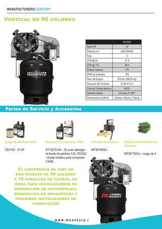 MANUFACTURERA CENTURY
w w w . m c e n t u r y. c o m . m x
Vertical de 90 galones
CE3000
Motor HP 10
Potencia (V) 208-230/460
Fase 3
CFM @ 90 37.6
CFM @ 175 36.0
Presion maxima 175
RPM de la Bomba 700
Peso del Equipo 875 lbs (396.90 kg)
Consumo de Corriente 27-24.4/12.2
Ciclo de Trabajo Máximo 80/20
Diámetro Salida 3/4 pulg (F) NPT
Dimensiones (LxWxH) 62pulg x 46pulg x 75pulg
Partes de Servicio y Accesorios
Juego de Mantenimiento
CE0102 - 10 HP
Aceite para Compresor: 1.85L.
ST126701AV - 30 w-sin detergen-
te Aceite de petróleo 3.8L CE0032
- Aceite sintético para compresor
0.946L.
Drenador Automatico
MP367800AJ
Cojines de Aislamiento de
Vibración
MP367700AJ - Juego de 4
El compresor de aire de
dos niveles de 90 galones
y 10 caballos de fuerza, es
ideal para instalaciones de
reparación de automóviles,
reparación de neumáticos y
pequeñas instalaciones de
fabricación
 