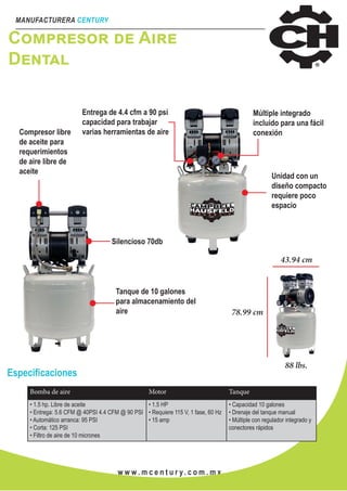 MANUFACTURERA CENTURY
w w w . m c e n t u r y. c o m . m x
Compresor de Aire
Dental
Compresor libre
de aceite para
requerimientos
de aire libre de
aceite
Entrega de 4.4 cfm a 90 psi
capacidad para trabajar
varias herramientas de aire
Múltiple integrado
incluido para una fácil
conexión
Unidad con un
diseño compacto
requiere poco
espacio
Silencioso 70db
Tanque de 10 galones
para almacenamiento del
aire
43.94 cm
88 lbs.
78.99 cm
Especificaciones
Bomba de aire Motor Tanque
• 1.5 hp. Libre de aceite
• Entrega: 5.6 CFM @ 40PSI 4.4 CFM @ 90 PSI
• Automático arranca: 95 PSI
• Corta: 125 PSI
• Filtro de aire de 10 micrones
• 1.5 HP
• Requiere 115 V, 1 fase, 60 Hz
• 15 amp
• Capacidad 10 galones
• Drenaje del tanque manual
• Múltiple con regulador integrado y
conectores rápidos
 