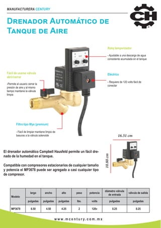 MANUFACTURERA CENTURY
w w w . m c e n t u r y. c o m . m x
Drenador Automático de
Tanque de Aire
Fácil de usarse válvula
abrir/cerrar
-Permite al usuario cerrar la
presión de aire y al mismo
tiempo mantiene la válvula
limpia
Filtro tipo Wye (premium)
- Fácil de limpiar mantiene limpio de
basuras a la válvula solenoide
Reloj temporizador
- Ajustable a una descarga de agua
consistente acumulada en el tanque
Eléctrico
- Requiere de 120 volts fácil de
conectar
El drenador automático Campbell Hausfeld permite un fácil dre-
nado de la humedad en el tanque.
Compatible con compresores estacionarios de cualquier tamaño
y potencia el MP3678 puede ser agregado a casi cualquier tipo
de compresor.
16.51 cm
10.80cm
Modelo
largo ancho alto peso potencia
diámetro válvula
de entrada
válvula de salida
pulgadas pulgadas pulgadas lbs. volts pulgadas pulgadas
MP3678 6.50 4.50 4.25 2 120v 0.25 0.25
 
