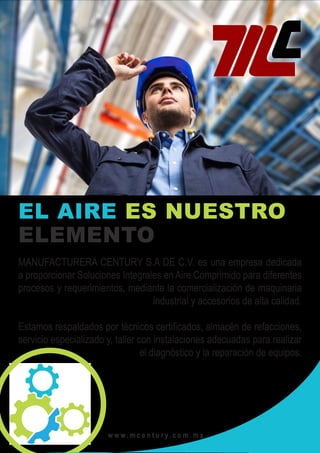 MANUFACTURERA CENTURY
w w w . m c e n t u r y. c o m . m x
EL AIRE ES NUESTRO
ELEMENTO
MANUFACTURERA CENTURY S.A DE C.V. es una empresa dedicada
a proporcionar Soluciones Integrales en Aire Comprimido para diferentes
procesos y requerimientos, mediante la comercialización de maquinaria
industrial y accesorios de alta calidad.
Estamos respaldados por técnicos certificados, almacén de refacciones,
servicio especializado y, taller con instalaciones adecuadas para realizar
el diagnóstico y la reparación de equipos.
 