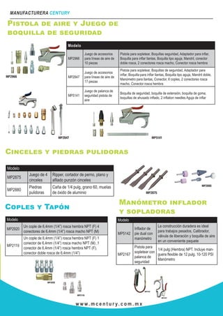MANUFACTURERA CENTURY
w w w . m c e n t u r y. c o m . m x
Pistola de aire y Juego de
boquilla de seguridad
Modelo
MP2966
Juego de accesorios
para líneas de aire de
10 piezas
Pistola para sopletear, Boquillas seguridad, Adaptador para inflar,
Boquilla para inflar llantas, Boquilla tipo aguja, Mandril, conector
doble rosca, 2 conectores rosca macho, Conector rosca hembra
MP2847
Juego de accesorios
para líneas de aire de
17 piezas
Pistola para sopletear, Boquillas de seguridad, Adaptador para
inflar, Boquilla para inflar llantas, Boquilla tipo aguja, Mandril doble,
Manómetro para llantas, Conector, 6 coples, 2 conectores rosca
macho, Conector rosca hembra
MP5141
Juego de palanca de
seguridad pistola de
aire
Boquilla de seguridad, boquilla de extensión, boquilla de goma,
boquillas de ahusado inflado, 2 inflation needles Aguja de inflar
Cinceles y piedras pulidoras
Modelo
MP2875
Juego de 4
cinceles
Ripper, cortador de perno, plano y
afilado punzón cinceles
MP2880
Piedras
pulidoras
Caña de 1/4 pulg, grano 60, muelas
de óxido de aluminio
Coples y Tapón
Modelo
MP2920
Un cople de 6,4mm (1/4”) rosca hembra NPT (F) 4
conectores de 6,4mm (1/4”) rosca macho NPT (M)
MP2119
Un cople de 6,4mm (1/4”) rosca hembra NPT (F) 1
conector de 6,4mm (1/4”) rosca macho NPT (M) ,1
conector de 6,4mm (1/4”) rosca hembra NPT (F),
conector doble rosca de 6,4mm (1/4”)
Manómetro inflador
y sopladoras
Modelo
MP5142
Inflador de
pie dual con
manómetro
La construcción duradera es ideal
para trabajos pesados, Calibrador,
válvula de liberación y boquilla de aire
en un conveniente paquete
MP2167
Pistola para
sopletear con
palanca de
seguridad
1/4 pulg (Hembra) NPT. Incluye man-
guera flexible de 12 pulg. 10-120 PSI
Manómetro
 
