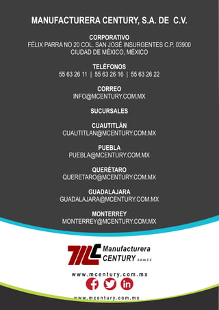 MANUFACTURERA CENTURY
w w w . m c e n t u r y. c o m . m x
MANUFACTURERA CENTURY, S.A. DE C.V.
CORPORATIVO
FÉLIX PARRA NO 20 COL. SAN JOSÉ INSURGENTES C.P. 03900
CIUDAD DE MÉXICO, MÉXICO
TELÉFONOS
55 63 26 11 | 55 63 26 16 | 55 63 26 22
CORREO
INFO@MCENTURY.COM.MX
SUCURSALES
CUAUTITLÁN
CUAUTITLAN@MCENTURY.COM.MX
PUEBLA
PUEBLA@MCENTURY.COM.MX
QUERÉTARO
QUERETARO@MCENTURY.COM.MX
GUADALAJARA
GUADALAJARA@MCENTURY.COM.MX
MONTERREY
MONTERREY@MCENTURY.COM.MX
Manufacturera
CENTURY S.A de C.V
w w w . m c e n t u r y. c o m . m x
 