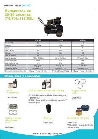 MANUFACTURERA CENTURY
w w w . m c e n t u r y. c o m . m x
Horizontal de
20-30 galones
(75.70L-113.55L)
VT6183 VT6182 VT6104
HP del motor 2.0 3.2 3.2
Potencia 120/240V 240V 240V
Fases 1 1 1
CFM a 90 PSI 5.5 10.2 10.2
PSI Máx. 135 135 135
RPM de la bomba 880 1120 1120
Peso de la unidad 150 lbs. (68.04kg) 165 lbs. (74.84kg) 174 lbs. (78.93kg)
Carga en amperes 15/7.5 14.5 14.5
Ciclo máximo de uso 80% 80% 80%
Salida del tanque 1/4 pulg. NPT 1/4 pulg. NPT 1/4 pulg. NPT
Tamaño del tanque 20 galones (75.70L) 20 galones (75.70L) 30 galones (113.55L)
Dimensiones (largo x ancho x alto) 37 pulg. x 21 pulg. x 31 pulg. 37 pulg. x 21 pulg. x 31 pulg 52 pulg. x 41 pulg. x 38.5 pulg.
Kit de
mantenimiento
CE010900AJ
Aceite del compresor de aire: 8 oz. (23.66 mL)
ST126701AV - aceite de petróleo 30w no detergente,
1 galón (3.79L)
CE0032 - Aceite sintético completo para compresor, 1
cuarto de galón
Juego de aros del
pistón
VT911200AV
Juego de ensamblaje
de los platos de
válvula
VT470800AJ
Respirador
VH901100AV
Ensamblaje del filtro de aire
VH901700AV
VH901800AV - lemento del filtro de
aire únicamente
Refacciones y accesorios
 