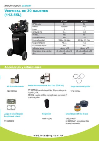 MANUFACTURERA CENTURY
w w w . m c e n t u r y. c o m . m x
VT6367 VT5595
HP del motor 2.0 3.2
Potencia 120/240V 240V
Fases 1 1
CFM a 90 PSI 5.5 10.2
PSI Máx. 135 135
RPM de la bomba 880 1120
Peso de la unidad 182 lbs. (82.56kg) 201 lbs. (91.17kg)
Carga en amperes 15/7.5 14.5
Ciclo máximo de uso 80% 80%
Salida del tanque 1/4 pulg. NPT 1/4 pulg. NPT
Dimensiones (largo x ancho x
alto)
28 pulg. x 28 pulg. x 59
pulg.
28 pulg. x 28 pulg. x 59
pulg.
Accesorios y refacciones
Vertical de 30 galones
(113.55L)
Kit de mantenimiento
CE010900AJ
Aceite del compresor de aire: 8 oz. (23.66 mL)
ST126701AV - aceite de petróleo 30w no detergente,
1 galón (3.79L)
CE0032 - Aceite sintético completo para compresor, 1
cuarto de galón
Juego de aros del pistón
VT911200AV
Juego de ensamblaje de
los platos de válvula
VT470800AJ
Respirador
VH901100AV
Ensamblaje del fi ltro de aire
VH901700AV
VH901800AV - lemento del filtro
de aire únicamente
 
