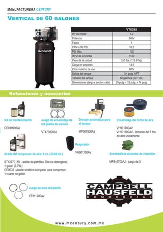 MANUFACTURERA CENTURY
w w w . m c e n t u r y. c o m . m x
Vertical de 60 galones
VT6395
HP del motor 3.2
Potencia 240V
Fases 1
CFM a 90 PSI 10.2
PSI Máx. 135
RPM de la bomba 1120
Peso de la unidad 255 lbs. (115.67kg)
Carga en amperes 14.5
Ciclo máximo de uso 80%
Salida del tanque 3/4 pulg. NPT
Tamaño del tanque 60 galones (227.10L)
Dimensiones (largo x ancho x alto) 29 pulg. x 33 pulg. x 74 pulg.
Refacciones y accesorios
Kit de mantenimiento
CE010900AJ
Juego de ensamblaje de
los platos de válvula
VT470800AJ
Aceite del compresor de aire: 8 oz. (23.66 mL)
ST126701AV - aceite de petróleo 30w no detergente,
1 galón (3.79L)
CE0032 - Aceite sintético completo para compresor,
1 cuarto de galón
Respirador
VH901100AV
Ensamblaje del fi ltro de aire
VH901700AV
VH901800AV - lemento del fi ltro
de aire únicamente
Drenaje automático para
el tanque
MP367800AJ
Almohadillas aislantes de vibración
MP345700AJ - juego de 3
Juego de aros del pistón
VT911200AV
 