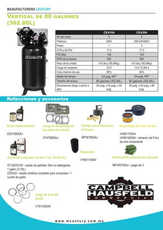 MANUFACTURERA CENTURY
w w w . m c e n t u r y. c o m . m x
Vertical de 80 galones
(302.80L)
Refacciones y accesorios
CE4104 CE4304
HP del motor 5 5
Potencia 240V 208-230/460V
Fases 1 3
CFM a 90 PSI 17.3 17.3
PSI Máx. 135 135
RPM de la bomba 820 820
Peso de la unidad 410 lbs.(185.98kg) 410 lbs.(185.98kg)
Carga en amperes 22.0 14.2-12.8/6.4
Ciclo máximo de uso 80% 80%
Salida del tanque 3/4 pulg. NPT 3/4 pulg. NPT
Tamaño del tanque 80 galones (302.80L) 80 galones (302.80L)
Dimensiones (largo x ancho x
alto)
35 pulg. x 44 pulg. x 84
pulg.
35 pulg. x 44 pulg. x 84
pulg.
Kit de mantenimiento
CE010900AJ
Juego de ensamblaje de
los platos de válvula
VT470800AJ
Ensamblaje del fi ltro de aire
VH901700AV
VH901800AV - lemento del fi ltro
de aire únicamente
Drenaje automático para
el tanque
MP367800AJ
Aceite del compresor de aire: 8 oz. (23.66 mL)
ST126701AV - aceite de petróleo 30w no detergente,
1 galón (3.79L)
CE0032 - Aceite sintético completo para compresor, 1
cuarto de galón
Respirador
VH901100AV
Almohadillas aislantes de vibración
MP345700AJ - juego de 3
Juego de aros del
pistón
VT911200AV
 