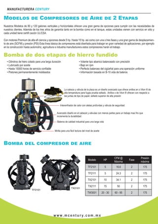 MANUFACTURERA CENTURY
w w w . m c e n t u r y. c o m . m x
Modelos de Compresores de Aire de 2 Etapas
Nuestros Modelos de 80 y 120 galones verticales y horizontales ofrecen una gran gama de opciones para cumplir con las necesidades de
nuestros clientes. Además de los tres años de garantía tanto en la bomba como en el tanque, estas unidades vienen con servicio en sitio y
cada unidad tiene certifi cación UL/CSA.
Con motores Premium de alta efi ciencia y opciones desde 5 hp. Hasta 15 hp. asi como con una o tres fases y una gran gama de desplazamien-
to de aire (SCFM) y presión (PSI) Esta línea básica de compresores está diseñada para trabajar en gran variedad de aplicaciones, por ejemplo
en la construcción hasta automotriz, agricultura e industria manufacturera estos compresores harán el trabajo.
Bomba de dos etapas de hierro fundido
• Cilindros de hiero colado para una larga duración
• Lubricado por aceite
• Hasta 15000 horas de servicio confiable
• Pistones permanentemente moldeados
• Volante tipo abanico balanceado con precisión
• Bajo en rpm
• Perfecto balanceo del cigüeñal para una operación uniforme
• Información basada en B-10 vida de baleros
La cabeza y válvula de la placa es un diseño avanzado que ofrece anillos en o Viton ® de
alta temperatura para fugas prueba sellado. Anillos o de Viton ® ofrecen con respecto a
las juntas de tipo de papel, sellado superior de alta presión
Interenfriador de calor con aletas profundas y válvula de seguridad
Avanzado diseño en el cabezal y válvulas con menos partes para un trabajo mas frio que
incrementa la durabilidad
Baleros de calidad industrial para una larga vida
Mirilla para una fácil lectura del nivel de aceite
Bomba del compresor de aire
Modelo HP
CFM @
Máxima
Fase
Presión
máxima
TF2101 5 16.6 2 175
TF2111 5 24.3 2 175
TX2101 10 34.1 2 175
TX2111 15 50 2 175
TW3001 20 - 30 60 - 95 2 175
 