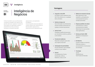 Flexível
Tecnologia
Crie rapidamente, Paineis,
Relatórios, Cubos, OLAP
64 bits
Datawarehouse
OLAP (cubos de decisão)
Vantagens
Integrado ao Ema ERP
Se integra a outros sistemas como
SAP, Totvs, Sênior, etc. e a qualquer
banco de dados
Gestão em tempo real
Gera informação nova diretamente
da base de dados operacional, em
qualquer momento que precisar.
Gestão Visual
Possibilita a gestão de peocessos
ou de estados.
Previsão de tendências
Responde a pergunta: para onde
meu negócio está indo?
Antecipação de oportunidades
ocultas em seus negócio.
BI
Inteligência
BUSINNES
INTELIGENCE
O BI do Ema DOX é uma uma ferramenta
completa de inteligência de negócios que
permite selecionar, organizar e mostrar as
informações da organização visando o
entendimento de seus processos,
facilitando a tomada de decisões
Inteligência de
Negócios
operacionais e, principalmente,
estratégicas.
Lida com grande volume de dados de
maneira rápida e fácil, diretamente da
base de dados operacional ou
Melhoria da tomada de decisão
Mais segurança e mais
subsídios e, principalmente,
novas perspectivas para a
tomada de decisões.
Dispensa planilhas de cálculo
Automatizando a coleta e
processamento de dados.
Mais tempo livre para tarefas
Alertas por Email e SMS
Baseado em indicadores e
gatilhos.
Em Memória
Guarda os dados na memória
RAM para acelerar o
processamento e od processos
de simulação.
DOX.NET.BR | EMA.NET.BR © 2015, Ema Software. Todos os direitos reservados.
 