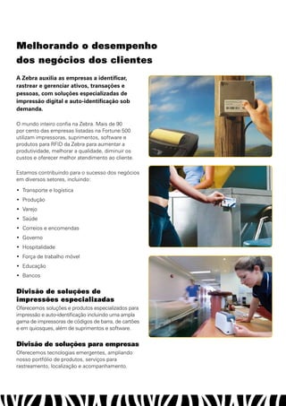 melhorando o desempenho
dos negócios dos clientes
A Zebra auxilia as empresas a identificar,
rastrear e gerenciar ativos, transações e
pessoas, com soluções especializadas de
impressão digital e auto-identificação sob
demanda.

O mundo inteiro confia na Zebra. Mais de 90
por cento das empresas listadas na Fortune 500
utilizam impressoras, suprimentos, software e
produtos para RFID da Zebra para aumentar a
produtividade, melhorar a qualidade, diminuir os
custos e oferecer melhor atendimento ao cliente.

Estamos contribuindo para o sucesso dos negócios
em diversos setores, incluindo:

•	 Transporte e logística
•	 Produção
•	 Varejo
•	 Saúde
•	 Correios e encomendas
•	 Governo
•	 Hospitalidade
•	 Força de trabalho móvel
•	 Educação
•	 Bancos


Divisão de soluções de
impressões especializadas
Oferecemos soluções e produtos especializados para
impressão e auto-identificação incluindo uma ampla
gama de impressoras de códigos de barra, de cartões
e em quiosques, além de suprimentos e software.


Divisão de soluções para empresas
Oferecemos tecnologias emergentes, ampliando
nosso portfólio de produtos, serviços para
rastreamento, localização e acompanhamento.
 