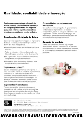 Qualidade, confiabilidade e inovação


Desde suas necessidades tradicionais de                                                                     Conectividade e gerenciamento de
etiquetagem de conformidade e segurança                                                                     impressoras
até soluções para melhoria dos negócios                                                                     Nossas ferramentas avançadas de gerenciamento
que geram retornos significantes sobre o                                                                    centralizado de impressoras e opções de
investimento, você pode confiar na Zebra.                                                                   conectividade, desde as Soluções ZebraLink™ até
                                                                                                            capacidades sem fio, facilitam a integração e a
                                                                                                            manutenção remota de impressoras da Zebra em
Suprimentos Originais da Zebra                                                                              um ambiente de impressão distribuída.

Desenvolvidos especificamente para as impressoras
da Zebra, nossos suprimentos são produzidos                                                                 Suporte de produto
dentro dos mais altos padrões.                                                                              ZebraCare™ oferece qualidade, segurança e
                                                                                                            tranqüilidade. Temos o compromisso de oferecer
•	 Oferecemos etiquetas, tags, pulseiras, cartões e
                                                                                                            um atendimento ao cliente com a melhor qualidade
   ribbons
                                                                                                            da indústria e uma rede global de suporte de alta
•	 Todas as etiquetas e ribbons são testados em                                                             qualidade.
   laboratório para garantir o melhor desempenho
•	 Os suprimentos originais da Zebra minimizam o
   desgaste das cabeças de impressão
•	 Uma ampla gama de materiais suporta a linha
   completa de impressoras da Zebra

Suprimentos ZipShipSM
Se você precisa de suprimentos com rapidez, a
linha ZipShip lhe atende. A variedade especialmente
selecionada da Zebra inclui as mídias mais
populares, com preços excelentes. Facilitamos a
identificação dos suprimentos corretos para sua
aplicação com nossa ferramenta online ZipShip
Selector Tool (Ferramenta de Seleção ZipShip).

Suprimentos Personalizados
Produzimos também etiquetas coloridas pré-
impressas ou sob medida, em diversos materiais,
para atender as necessidades dos clientes. Estes
desenhos personalizados também podem ser feitos
com seu logotipo.


                           Zebra Technologies International, LLC
                           Tel: +1-847-955-2283 E-mail: Inquiry4@zebra.com                     Web: www.zebra.com

                           Outros Escritórios na América Latina:
                           Sede – Flórida (EUA); São Paulo, Brasil; Cidade do México, México


©2008 ZIH Corp. EPL, QL Plus, QuickClip, ZebraCare, ZebraLink e todos os nomes e números de referências de produtos são marcas comerciais da Zebra, ZipShip é uma marca de serviços, e Stripe, Z Series, Z-Band,
ZebraNet, ZPL, Zebra, e a representação da Cabeça da Zebra são marcas comerciais registradas da ZIH Corp. Todos os direitos reservados. Bluetooth é uma marca comercial registrada da Bluetooth SIG, Inc. IrDA é
uma marca comercial registrada da Infrared Data Association. Todas as outras marcas comerciais pertencem a seus respectivos proprietários.
                                                                                                                                                                                               P1013325 (08/09)
 