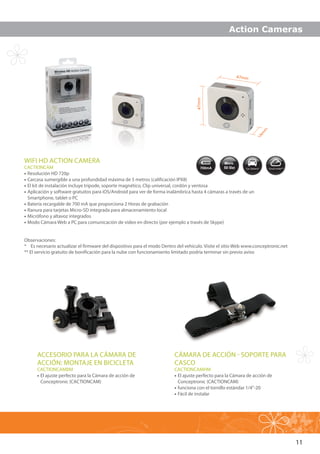 11
47mm
47mm
14m
m
WIFI HD ACTION CAMERA
CACTIONCAM
•• Resolución HD 720p
•• Carcasa sumergible a una profundidad máxima de 5 metros (calificación IPX8)
•• El kit de instalación incluye trípode, soporte magnético, Clip universal, cordón y ventosa
•• Aplicación y software gratuitos para iOS/Android para ver de forma inalámbrica hasta 4 cámaras a través de un
Smartphone, tablet o PC
•• Batería recargable de 700 mA que proporciona 2 Horas de grabación
•• Ranura para tarjetas Micro-SD integrada para almacenamiento local
•• Micrófono y altavoz integrados
•• Modo Cámara Web a PC para comunicación de video en directo (por ejemplo a través de Skype)
ACCESORIO PARA LA CÁMARA DE
ACCIÓN: MONTAJE EN BICICLETA
CACTIONCAMBM
•• El ajuste perfecto para la Cámara de acción de
Conceptronic (CACTIONCAM)
CÁMARA DE ACCIÓN - SOPORTE PARA
CASCO
CACTIONCAMHM
•• El ajuste perfecto para la Cámara de acción de
Conceptronic (CACTIONCAM)
•• funciona con el tornillo estándar 1/4”-20
•• Fácil de instalar
Observaciones:
* 	 Es necesario actualizar el firmware del dispositivo para el modo Dentro del vehículo. Visite el sitio Web www.conceptronic.net
** El servicio gratuito de bonificación para la nube con funcionamiento limitado podría terminar sin previo aviso
Action Cameras
 