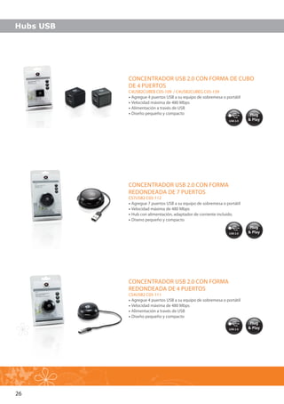 26
Plug
& Play
Plug
& Play
Plug
& Play
CONCENTRADOR USB 2.0 CON FORMA DE CUBO
DE 4 PUERTOS
C4USB2CUBEB C05-109 / C4USB2CUBEG C05-139
•• Agregue 4 puertos USB a su equipo de sobremesa o portátil
•• Velocidad máxima de 480 Mbps
•• Alimentación a través de USB
•• Diseño pequeño y compacto
CONCENTRADOR USB 2.0 CON FORMA
REDONDEADA DE 7 PUERTOS
CS7USB2 C05-112
•• Agregue 7 puertos USB a su equipo de sobremesa o portátil
•• Velocidad máxima de 480 Mbps
•• Hub con alimentación, adaptador de corriente incluido.
•• Diseno pequeño y compacto
CONCENTRADOR USB 2.0 CON FORMA
REDONDEADA DE 4 PUERTOS
CS4USB2 C05-111
•• Agregue 4 puertos USB a su equipo de sobremesa o portátil
•• Velocidad máxima de 480 Mbps
•• Alimentación a través de USB
•• Diseño pequeño y compacto
Hubs USB
 