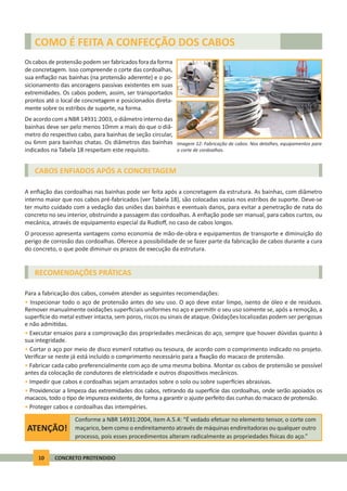 10 CONCRETO PROTENDIDO
CABOS ENFIADOS APÓS A CONCRETAGEM
RECOMENDAÇÕES PRÁTICAS
A enﬁação das cordoalhas nas bainhas pode ser feita após a concretagem da estrutura. As bainhas, com diâmetro
interno maior que nos cabos pré-fabricados (ver Tabela 18), são colocadas vazias nos estribos de suporte. Deve-se
ter muito cuidado com a vedação das uniões das bainhas e eventuais danos, para evitar a penetração de nata do
concreto no seu interior, obstruindo a passagem das cordoalhas. A enﬁação pode ser manual, para cabos curtos, ou
mecânica, através de equipamento especial da Rudloﬀ, no caso de cabos longos.
O processo apresenta vantagens como economia de mão-de-obra e equipamentos de transporte e diminuição do
perigo de corrosão das cordoalhas. Oferece a possibilidade de se fazer parte da fabricação de cabos durante a cura
do concreto, o que pode diminuir os prazos de execução da estrutura.
Para a fabricação dos cabos, convém atender as seguintes recomendações:
• Inspecionar todo o aço de protensão antes do seu uso. O aço deve estar limpo, isento de óleo e de resíduos.
Remover manualmente oxidações superﬁciais uniformes no aço e permi r o seu uso somente se, após a remoção, a
super cie do metal es ver intacta, sem poros, riscos ou sinais de ataque. Oxidações localizadas podem ser perigosas
e não admi das.
• Executar ensaios para a comprovação das propriedades mecânicas do aço, sempre que houver dúvidas quanto à
sua integridade.
• Cortar o aço por meio de disco esmeril rota vo ou tesoura, de acordo com o comprimento indicado no projeto.
Veriﬁcar se neste já está incluído o comprimento necessário para a ﬁxação do macaco de protensão.
• Fabricar cada cabo preferencialmente com aço de uma mesma bobina. Montar os cabos de protensão se possível
antes da colocação de condutores de eletricidade e outros disposi vos mecânicos.
• Impedir que cabos e cordoalhas sejam arrastados sobre o solo ou sobre super cies abrasivas.
• Providenciar a limpeza das extremidades dos cabos, re rando da super cie das cordoalhas, onde serão apoiados os
macacos, todo o po de impureza existente, de forma a garan r o ajuste perfeito das cunhas do macaco de protensão.
• Proteger cabos e cordoalhas das intempéries.
COMO É FEITA A CONFECÇÃO DOS CABOS
Os cabos de protensão podem ser fabricados fora da forma
de concretagem. Isso compreende o corte das cordoalhas,
sua enﬁação nas bainhas (na protensão aderente) e o po-
sicionamento das ancoragens passivas existentes em suas
extremidades. Os cabos podem, assim, ser transportados
prontos até o local de concretagem e posicionados direta-
mente sobre os estribos de suporte, na forma.
De acordo com a NBR 14931:2003, o diâmetro interno das
bainhas deve ser pelo menos 10mm a mais do que o diâ-
metro do respec vo cabo, para bainhas de seção circular,
ou 6mm para bainhas chatas. Os diâmetros das bainhas
indicados na Tabela 18 respeitam este requisito.
Imagem 12: Fabricação de cabos. Nos detalhes, equipamentos para
o corte de cordoalhas.
ATENÇÃO!
Conforme a NBR 14931:2004, item A.5.4: “É vedado efetuar no elemento tensor, o corte com
maçarico, bem como o endireitamento através de máquinas endireitadoras ou qualquer outro
processo, pois esses procedimentos alteram radicalmente as propriedades sicas do aço.”
 