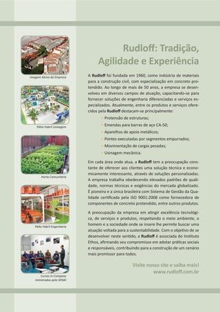 A Rudloﬀ foi fundada em 1960, como indústria de materiais
para a construção civil, com especialização em concreto pro-
tendido. Ao longo de mais de 50 anos, a empresa se desen-
volveu em diversos campos de atuação, capacitando-se para
fornecer soluções de engenharia diferenciadas e serviços es-
pecializados. Atualmente, entre os produtos e serviços ofere-
cidos pela Rudloﬀ destacam-se principalmente:
• Protensão de estruturas;
• Emendas para barras de aço CA-50;
• Aparelhos de apoio metálicos;
• Pontes executadas por segmentos empurrados;
• Movimentação de cargas pesadas;
• Usinagem mecânica.
Em cada área onde atua, a Rudloﬀ tem a preocupação cons-
tante de oferecer aos clientes uma solução técnica e econo-
micamente interessante, através de soluções personalizadas.
A empresa trabalha obedecendo elevados padrões de quali-
dade, normas técnicas e exigências do mercado globalizado.
É pioneira e a única brasileira com Sistema de Gestão da Qua-
lidade cer ﬁcada pela ISO 9001:2008 como fornecedora de
componentes de concreto protendido, entre outros produtos.
A preocupação da empresa em a ngir excelência tecnológi-
ca, de serviços e produtos, respeitando o meio ambiente, o
homem e a sociedade onde se insere lhe permite buscar uma
atuação voltada para a sustentabilidade. Com o obje vo de se
desenvolver neste sen do, a Rudloﬀ é associada do Ins tuto
Ethos, aﬁrmando seu compromisso em adotar prá cas sociais
e responsáveis, contribuindo para a construção de um cenário
mais promissor para todos.
Rudloﬀ: Tradição,
Agilidade e Experiência
Visite nosso site e saiba mais!
www.rudloﬀ.com.br
Imagem Aérea da Empresa
Pá o Fabril Usinagem
Horta Comunitária
Pá o Fabril Engenharia
Cursos In Company
ministrados pelo SENAI
 