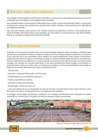 3CONCRETO PROTENDIDO
REV.5 - 05/2012
Este catálogo é recomendado aos proﬁssionais envolvidos no projeto e/ou na execução das estruturas em concreto
protendido, para ﬁns didá cos e de divulgação desta tecnologia.
Seu conteúdo envolve a apresentação de informações básicas sobre o sistema de protensão Rudloﬀ, suas principais
caracterís cas e etapas, seus componentes, equipamentos e alguns cuidados a serem tomados para a aplicação da
tecnologia de protensão.
Aqui não serão tratados casos especiais, mas soluções convencionais genéricas, conforme a linha padrão de pro-
dução da Rudloﬀ. Informações sobre casos especíﬁcos, que não podem ser solucionados por meio deste catálogo,
devem ser solicitadas ao departamento técnico da Rudloﬀ.
Protender uma estrutura de concreto é fazer uso de uma tecnologia inteligente, eﬁcaz e duradoura. Inteligente, pois
permite que se aproveite ao máximo a resistência mecânica dos seus principais materiais cons tuintes, o concreto e
o aço, reduzindo assim suas quan dades; eﬁcaz, devido à sua superioridade técnica sobre soluções convencionais,
proporcionando estruturas seguras e confortáveis; duradoura, porque possibilita longa vida ú l aos seus elementos.
Só estas caracterís cas já jus ﬁcariam o uso da protensão em estruturas. Mas além disso tudo, uma das principais
vantagens das soluções em concreto protendido é o fato delas possibilitarem ó mas relações custo-bene cio. A
protensão pode resultar, em muitos casos, em estruturas com baixa ou nenhuma necessidade de manutenção ao
longo de sua vida ú l, além de permi r outras caracterís cas como:
• Grandes vãos;
• Controle e redução de deformações e da ﬁssuração;
• Possibilidade de uso em ambientes agressivos;
• Projetos arquitetônicos ousados;
• Aplicação em peças pré-fabricadas;
• Recuperação e reforço de estruturas;
• Lajes mais esbeltas do que as equivalentes em concreto armado: isso pode reduzir tanto a altura total de um edi-
cio, como o seu peso e, consequentemente, o carregamento das fundações.
As vantagens da tecnologia são diversas e jus ﬁcam o seu emprego mundialmente, para a execução de projetos
arquitetônicos convencionais e arrojados, em obras de pequeno, médio e grande porte.
POR QUE USAR ESTE CATÁLOGO
POR QUE PROTENDER
Imagem 01: Protensão do Edi cio Igarassu, São Paulo - SP
 