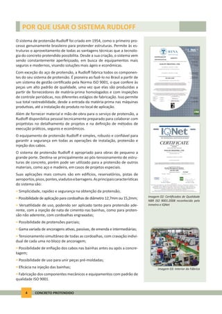 4 CONCRETO PROTENDIDO
O sistema de protensão Rudloﬀ foi criado em 1954, como o primeiro pro-
cesso genuinamente brasileiro para protender estruturas. Permite às es-
truturas o aproveitamento de todas as vantagens técnicas que a tecnolo-
gia do concreto protendido possibilita. Desde a sua criação, o sistema vem
sendo constantemente aperfeiçoado, em busca de equipamentos mais
seguros e modernos, visando soluções mais ágeis e econômicas.
Com exceção do aço de protensão, a Rudloﬀ fabrica todos os componen-
tes do seu sistema de protensão. É pioneira ao fazê-lo no Brasil a par r de
um sistema de gestão cer ﬁcado pela Norma ISO 9001, o que confere às
peças um alto padrão de qualidade, uma vez que elas são produzidas a
par r de fornecedores de matéria-prima homologados e com inspeções
de controle periódicas, nos diferentes estágios de fabricação. Isso permite
sua total rastreabilidade, desde a entrada da matéria-prima nas máquinas
produ vas, até a instalação do produto no local de aplicação.
Além de fornecer material e mão-de-obra para o serviço de protensão, a
Rudloﬀ disponibiliza pessoal tecnicamente preparado para colaborar com
proje stas no detalhamento de projetos e na deﬁnição de métodos de
execução prá cos, seguros e econômicos.
O equipamento de protensão Rudloﬀ é simples, robusto e conﬁável para
garan r a segurança em todas as operações de instalação, protensão e
injeção dos cabos.
O sistema de protensão Rudloﬀ é apropriado para obras de pequeno a
grande porte. Des na-se principalmente ao pós-tensionamento de estru-
turas de concreto, porém pode ser u lizado para a protensão de outros
materiais, como aço e madeira, em casos de projetos especiais.
Suas aplicações mais comuns são em edi cios, reservatórios, pistas de
aeroportos,pisos,pontes,viadutosebarragens.Asprincipaiscaracterís cas
do sistema são:
• Simplicidade, rapidez e segurança na obtenção da protensão;
• Possibilidade de aplicação para cordoalhas de diâmetro 12,7mm ou 15,2mm;
• Versa lidade de uso, podendo ser aplicado tanto para protensão ade-
rente, com a injeção de nata de cimento nas bainhas, como para proten-
são não aderente, com cordoalhas engraxadas;
• Possibilidade de protensões parciais;
• Gama variada de ancoragens a vas, passivas, de emenda e intermediárias;
• Tensionamento simultâneo de todas as cordoalhas, com cravação indivi-
dual de cada uma no bloco de ancoragem;
• Possibilidade de enﬁação dos cabos nas bainhas antes ou após a concre-
tagem;
• Possibilidade de uso para unir peças pré-moldadas;
• Eﬁcácia na injeção das bainhas;
• Fabricação dos componentes mecânicos e equipamentos com padrão de
qualidade ISO 9001.
POR QUE USAR O SISTEMA RUDLOFF
Imagem 02: Cer ﬁcados de Qualidade
NBR ISO 9001:2008 reconhecido pelo
Inmetro e IQNet
Imagem 03: Interior da Fábrica
 