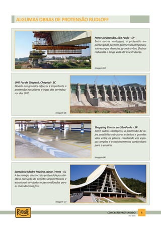 5CONCRETO PROTENDIDO
REV.5 - 05/2012
ALGUMAS OBRAS DE PROTENSÃO RUDLOFF
Ponte Jurubatuba, São Paulo - SP
Entre outras vantagens, a protensão em
pontes pode permi r geometrias complexas,
sobrecargas elevadas, grandes vãos, ﬂechas
reduzidas e longa vida ú l às estruturas.
Shopping Center em São Paulo - SP
Entre outras vantagens, a protensão de la-
jes possibilita estruturas esbeltas e grandes
vãos entre os pilares, resultando em espa-
ços amplos e estacionamentos confortáveis
para o usuário.
UHE Foz de Chapecó, Chapecó - SC
Devido aos grandes esforços é importante a
protensão nos pilares e vigas dos vertedou-
ros das UHE.
Santuário Madre Paulina, Nova Trento - SC
A tecnologia do concreto protendido possibi-
lita a execução de projetos arquitetônicos e
estruturais arrojados e personalizados para
os mais diversos ﬁns.
Imagem 04
Imagem 06
Imagem 05
Imagem 07
 