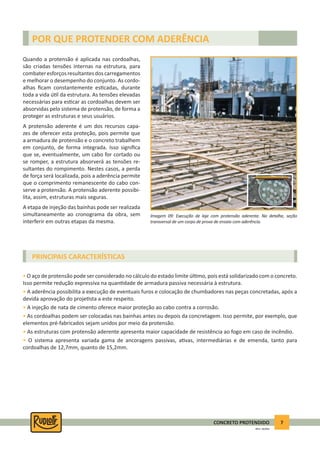 7CONCRETO PROTENDIDO
REV.5 - 05/2012
• O aço de protensão pode ser considerado no cálculo do estado limite úl mo, pois está solidarizado com o concreto.
Isso permite redução expressiva na quan dade de armadura passiva necessária à estrutura.
• A aderência possibilita a execução de eventuais furos e colocação de chumbadores nas peças concretadas, após a
devida aprovação do proje sta a este respeito.
• A injeção de nata de cimento oferece maior proteção ao cabo contra a corrosão.
• As cordoalhas podem ser colocadas nas bainhas antes ou depois da concretagem. Isso permite, por exemplo, que
elementos pré-fabricados sejam unidos por meio da protensão.
• As estruturas com protensão aderente apresenta maior capacidade de resistência ao fogo em caso de incêndio.
• O sistema apresenta variada gama de ancoragens passivas, a vas, intermediárias e de emenda, tanto para
cordoalhas de 12,7mm, quanto de 15,2mm.
POR QUE PROTENDER COM ADERÊNCIA
Quando a protensão é aplicada nas cordoalhas,
são criadas tensões internas na estrutura, para
combateresforçosresultantesdoscarregamentos
e melhorar o desempenho do conjunto. As cordo-
alhas ﬁcam constantemente es cadas, durante
toda a vida ú l da estrutura. As tensões elevadas
necessárias para es car as cordoalhas devem ser
absorvidas pelo sistema de protensão, de forma a
proteger as estruturas e seus usuários.
A protensão aderente é um dos recursos capa-
zes de oferecer esta proteção, pois permite que
a armadura de protensão e o concreto trabalhem
em conjunto, de forma integrada. Isso signiﬁca
que se, eventualmente, um cabo for cortado ou
se romper, a estrutura absorverá as tensões re-
sultantes do rompimento. Nestes casos, a perda
de força será localizada, pois a aderência permite
que o comprimento remanescente do cabo con-
serve a protensão. A protensão aderente possibi-
lita, assim, estruturas mais seguras.
A etapa de injeção das bainhas pode ser realizada
simultaneamente ao cronograma da obra, sem
interferir em outras etapas da mesma.
Imagem 09: Execução de laje com protensão aderente. No detalhe, seção
transversal de um corpo de prova de ensaio com aderência.
PRINCIPAIS CARACTERÍSTICAS
 