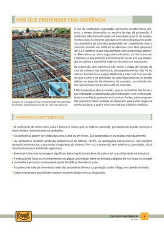 9CONCRETO PROTENDIDO
REV.5 - 05/2012
POR QUE PROTENDER SEM ADERÊNCIA
PRINCIPAIS CARACTERÍSTICAS
O uso de cordoalhas engraxadas apresenta caracterís cas pró-
prias, a serem observadas na escolha do po de protensão. A
protensão não aderente pode ser executada a par r de equipa-
mentos leves, facilmente aplicáveis em obras de pequeno porte.
Isso possibilita ao concreto protendido ser compe vo com o
concreto armado em edi cios residenciais com vãos pequenos
(de 3 a 5 metros), o que não acontece com a protensão aderen-
te. Além disso, os cabos engraxados são leves, de fácil manuseio
e ﬂexíveis, o que permite a existência de curvas em sua disposi-
ção em planta e possibilita o desvio de eventuais obstáculos.
Na protensão sem aderência não existe a etapa de injeção de
nata de cimento nas bainhas e, consequentemente, não há no
interior das bainhas o espaço des nado a esta nata. Isso possibi-
lita que o centro de gravidade do cabo ﬁque próximo às bordas
inferior ou superior do elemento de concreto, permi ndo me-
lhor aproveitamento da altura ú l do concreto.
A fabricação dos cabos é simples, pois as cordoalhas são forneci-
das engraxadas e plas ﬁcadas pelo fabricante, sem a necessida-
de da sua enﬁação posterior em bainhas. Porém, cabos engraxa-
dos requerem maior cuidado de manuseio, para evitar rasgos na
bainha plás ca, a qual é mais sensível que a bainha metálica.
• O coeﬁciente de atrito entre cabo e bainha é menor que no sistema aderente, possibilitando perdas menores e
maior tensão remanescente na cordoalha.
• As cordoalhas podem ser instaladas uma a uma ou em feixes. São protendidas e ancoradas individualmente.
• As cordoalhas recebem proteção an corrosiva de fábrica. Porém, as ancoragens convencionais não recebem
proteção an corrosiva, o que reduz a segurança do sistema. Por isso, a protensão sem aderência, a princípio, não é
recomendada para ambientes agressivos.
• Eventuais falhas nas ancoragens signiﬁcam desa vação instantânea do cabo e de sua colaboração na estrutura.
• A execução de furos ou chumbamentos nas peças concretadas deve ser evitada, sob pena de machucar ou romper
a cordoalha e provocar consequente perda total da protensão no cabo.
• A ausência de nata de cimento ao redor das cordoalhas diminui sua proteção contra o fogo, em caso de incêndio.
• Cabos engraxados possibilitam maiores excentricidades em sua disposição.
Imagem 11: Execução de laje com protensão não aderente.
No detalhe, seção transversal de um cabo não aderente.
 