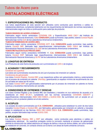 Tubos de Acero para
INSTALACIONES ELÉCTRICAS
1. ESPECIFICACIONES DEL PRODUCTO
Los tubos especificados en esta sección son utilizados como conductos para alambres o cables en
instalaciones eléctricas, cumpliendo totalmente con los requerimientos de fabricación de normas nacionales e
internacionales según se indica a continuación para cada tipo de producto:
TUBOS RIGIDOS DE ACERO (CONDUIT)
Fabricados según norma venezolana COVENIN 538, y Especificación ANSI C80.1 del Instituto de
Normalización Nacional Americano. C.A. CONDUVEN puede suministrar, bajo pedido, tubería Conduit Rígido
fabricada bajo norma UL6 de los Laboratorios Americanos Underwriters.
TUBOS INTERMEDIOS DE ACERO (IMC)
Fabricados según norma venezolana COVENIN 2577. C.A. CONDUVEN puede suministrar, bajo pedido,
tubería Conduit IMC fabricada bajo especificaciones internacionales ANSI C80.6 del Instituto de
Normalización Nacional Americano y UL1242 de los Laboratorios Americanos Underwriters.
TUBOS METALICOS ELECTRICOS (EMT)
Fabricados según norma venezolana COVENIN 11. C.A. CONDUVEN puede suministrar, bajo pedido,
tubería Conduit EMT fabricada bajo especificaciones internacionales ANSI C80.3 del Instituto de
Normalización Nacional Americano y UL797 de los Laboratorios Americanos Underwriters.
2. LONGITUD DE ENTREGA
Los Productos de esta Gama de productos son suministrados en 3,00 m de longitud.
3. ACABADO Y RECUBRIMIENTO
Condición de superficie
Los tubos son suministrados recubiertos de zinc por el proceso de inmersión en caliente.
Condiciones de galvanizado
Los tubos Conduit Rígidos, Conduit IMC y sus respectivos anillos son galvanizados interna y externamente
por el proceso de inmersión en caliente (Hot-Dip), garantizando un espesor mínimo de recubrimiento de cinc
el cual debe ser sobre las 45 micras.
Los tubos Conduit EMT son galvanizados externamente por el proceso de inmersión en caliente en forma
continua y recubiertos internamente con esmalte.
4. CONDICIONES DE EXTREMOS Y ROSCAS
Los tubos Conduit Rígidos y los Conduit IMC son biselados y roscados en sus extremos de acuerdo a lo
establecido en ANSI B1.20.1, cumpliendo con las normas venezolanas COVENIN 538/2577 y
especificaciones internacionales ANSI C80.1/C80.6 y UL6/UL1242. Se suministran con un acople en un
extremo y con un protector plástico en el otro extremo.
5. ACOPLES
Los acoples de acero suministrados por C.A. CONDUVEN , utilizados para establecer la unión de dos tubos
roscados Conduit Rígido o Conduit IMC, son fabricados, galvanizados por inmersión en caliente y roscados
según lo establecido en las Normas ANSI C80.1/ANSI C80.6. C.A. CONDUVEN puede suministrar, bajo
pedido, acoples fabricados bajo normas UL6/UL1242.
6. APLICACION
Los tubos Conduit Rígidos, IMC y EMT son utilizados como conductos para alambres o cables en
instalaciones eléctricas. Su superficie protegida contra la corrosión mediante el proceso de galvanizado
permite la introducción de cables eléctricos sin riesgos de daños o rotura de dichos cables, así como también
su instalación en concreto, en contacto directo con la tierra o en áreas de fuerte ambiente corrosivo.
13
 