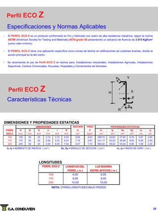 Perfil ECO Z
Especificaciones y Normas Aplicables
- El PERFIL ECO Z es un producto conformado en frío y fabricado con acero de alta resistencia mecánica, según la norma
ASTM (American Society for Testing and Materials) A570 grado 50 presentando un esfuerzo de fluencia de 3.515 Kgf/cm²
(como valor mínimo).
- El PERFIL ECO Z tiene una aplicación específica como correa de techos en edificaciones de cubiertas livianas, donde la
acción principal es la del viento.
- Se recomienda el uso de Perfil ECO Z en techos para: Instalaciones Industriales, Instalaciones Agrícolas, Instalaciones
Deportivas, Centros Comerciales, Escuelas, Hospitales y Cerramientos de fachadas.
Perfil ECO Z
Características Técnicas
r
e
H
B
A
R
X
Y
r
DIMENSIONES Y PROPIEDADES ESTATICAS
SECCION PESO
PERFIL H B A e r R A P Ix Iy Sx Sy rx ry
ECO Z mm mm mm mm mm mm cm² Kg/m cm cm cm³ cm³ cm cm
150 150 50 20 2,10 3,15 5,25 5,66 4,63 208,70 42,63 27,82 6,76 5,87 2,65
170 170 50 20 2,50 3,75 6,25 7,19 5,87 331,17 50,25 38,96 8,00 6,56 2,55
200 200 50 20 3,00 4,50 7,50 9,47 7,70 580,42 56,02 50,04 8,95 7,58 2,35
DIMENSIONES PROPIEDADES ESTATICAS
4 4
Ix, Iy = MOMENTO DE INERCIA ( cm4 ) Sx, Sy = MODULO DE SECCION ( cm3 ) rx, ry = RADIO DE GIRO ( cm )
PERFIL ECO Z LONGITUD DEL LUZ MAXIMA
PERFIL ( m ) ENTRE APOYOS ( m )
150 6,00 6,00
170 8,00 8,00
200 10,00 10,00
NOTA: OTRAS LONGITUDES BAJO PEDIDO
LONGITUDES
20
 