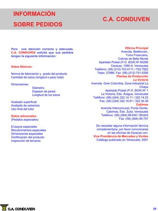 INFORMACIÓN
SOBRE PEDIDOS
C.A. CONDUVEN
Oficina Principal
Avenida. Beethoven,
Torre Financiera,
Colinas de Bello Monte
Apartado Postal (P.O. BOX) Nº 60299
Caracas, 1060-A, Venezuela
Teléfono: (58) (212) 753.4111 / 752.7922
Telex: 27886, Fax: (58) (212) 751.9356
Plantas de Producción
La Victoria
Avenida. Gran Colombia, Zona Industrial La
Chapa
Apartado Postal (P.O. BOX) Nº 1
La Victoria, Edo. Aragua, Venezuela
Teléfono: (58) (244) 322.14.11 / 322.14.23
Fax: (58) (244) 322.16.81 / 322.35.39
Cabimas
Avenida Intercomunal, Punta Gorda,
Cabimas, Edo. Zulia, Venezuela
Teléfono: (58) (264) 99.640 / 99.643
Fax: (58) (264) 99.757
De necesitar alguna información técnica
complementaria, por favor comunicarse
en las oficinas de Caracas con:
Vice Presidencia de Mercadeo y Ventas
Catálogo publicado en Venezuela, 2001
Para una atención correcta y adecuada,
C.A. CONDUVEN solicita que sus pedidos
tengan la siguiente información:
Datos Básicos:
Norma de fabricación y grado del producto
Cantidad de tubos (longitud o peso total)
Dimensiones:
Diámetro
Espesor de pared
Longitud de los tubos
Acabado superficial
Acabado de extremos
Uso final del tubo
Datos adicionales:
(Pedidos especiales)
Ensayos especiales
Recubrimientos especiales
Dimensiones especiales
Certificación del producto
Inspección de terceros
29
 