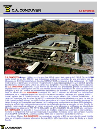 La Empresa
La Empresa
C.A. CONDUVENs
e
e
s
t
a
b
leció en 1959 sobre un terreno de 4.000 m2, con un área cubierta de 1.200 m2. Su capital i
n
i
c
i
a
lf
u
e
d
e
B
s
.
capital inicial fue de Bs. 750.000, sus instalaciones productivas consistían de una laminadora para la
fabricación de 3.000 toneladas/año de tuberías CONDUIT EMT, empleando a diez trabajadores. En 1962
inició un proceso continuo de crecimiento y mejoramiento de sus procesos productivos y de calidad, logrando
de esta manera colocarse como una de las plantas más completas y modernas. El capital y reservas actuales
de C.A. CONDUVEN superan los 78.000 millones de bolívares. Las propiedades, plantas y equipos de la
empresa tienen un valor superior a los 85.000 millones de bolívares, invertidos en 11 líneas de producción
principales y más de 12 líneas de procesamiento secundario y de acabados, lo que ha permitido que para
1999 las ventas de C.A. CONDUVEN excedieran los 106.000 millones de bolívares. Las instalaciones
productivas de la compañía ocupan 785.000 m2 (174.000 m2 techados), ubicadas en 4 plantas, Planta 1,
planta 2 y planta 3 en la Zona Industrial de La Victoria, Edo. Aragua y Planta 5 en Cabimas, Estado Zulia. La
capacidad productiva total actual es de 580.000 toneladas/año de tubería soldada en una gama de más de
1.500 productos clasificados en once (11) familias que suplen a la industria de la construcción, petrolera y de
bienes de capital en Venezuela y en el exterior, dando actualmente empleo directo a más de 900 trabajadores,
técnicos y profesionales, quienes complementados con sofisticados equipos y apoyados por una filosofía de
calidad y mejora continua, obtienen un mayor rendimiento en la fabricación y certificación de tubería bajo
diferentes normas tales como: API, ASTM, ISO, ANSI, UL, DIN, COVENIN, BS, JIS, GOST, etc. Asimismo,
C.A. CONDUVEN ha obtenido el reconocimiento de múltiples organismos nacionales e internacionales,
mediante el otorgamiento de la autorización del uso de sus sellos y marcas de calidad para varios de nuestros
productos (API, NORVEN, UL) y certificación ISO 9002, para el sistema de calidad de la empresa.
En los últimos 10 años C.A. CONDUVEN ha exportado en promedio el 30% de su producción anual, dirigida
hacia los principales mercados tales como: Europa (CEE), USA, Suramérica, países del Caribe y el Medio
Oriente.
03
 
