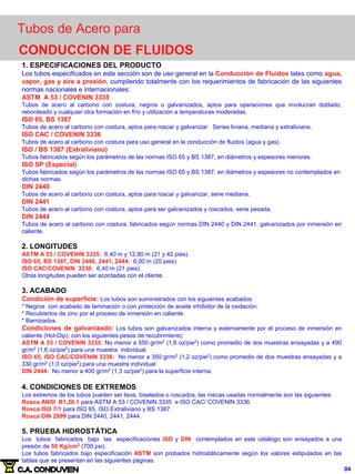 1. ESPECIFICACIONES DEL PRODUCTO
Los tubos especificados en este sección son de uso general en la Conducción de Fluidos tales como agua,
vapor, gas y aire a presión, cumpliendo totalmente con los requerimientos de fabricación de las siguientes
normas nacionales e internacionales:
ASTM A 53 / COVENIN 3335
Tubos de acero al carbono con costura, negros o galvanizados, aptos para operaciones que involucran doblado,
rebordeado y cualquier otra formación en frío y utilización a temperaturas moderadas.
ISO 65, BS 1387
Tubos de acero al carbono con costura, aptos para roscar y galvanizar. Series liviana, mediana y extraliviana.
ISO CAC / COVENIN 3336
Tubos de acero al carbono con costura para uso general en la conducción de fluidos (agua y gas).
ISO / BS 1387 (Extraliviano)
Tubos fabricados según los parámetros de las normas ISO 65 y BS 1387, en diámetros y espesores menores.
ISO SP (Especial)
Tubos fabricados según los parámetros de las normas ISO 65 y BS 1387, en diámetros y espesores no contemplados en
dichas normas.
DIN 2440
Tubos de acero al carbono con costura, aptos para roscar y galvanizar, serie mediana.
DIN 2441
Tubos de acero al carbono con costura, aptos para ser galvanizados y roscados, serie pesada.
DIN 2444
Tubos de acero al carbono con costura, fabricados según normas DIN 2440 y DIN 2441, galvanizados por inmersión en
caliente.
2. LONGITUDES
ASTM A 53 / COVENIN 3335: 6,40 m y 12,80 m (21 y 42 pies).
ISO 65, BS 1387, DIN 2440, 2441, 2444: 6,00 m (20 pies).
ISO CAC/COVENIN 3336: 6,40 m (21 pies).
Otras longitudes pueden ser acordadas con el cliente.
3. ACABADO
Condición de superficie: Los tubos son suministrados con los siguientes acabados:
* Negros con acabado de laminación o con protección de aceite inhibidor de la oxidación.
* Recubiertos de zinc por el proceso de inmersión en caliente.
* Barnizados.
Condiciones de galvanizado: Los tubos son galvanizados interna y externamente por el proceso de inmersión en
caliente (Hot-Dip), con los siguientes pesos de recubrimiento:
ASTM A 53 / COVENIN 3335: No menor a 550 gr/m2
(1,8 oz/pie2
) como promedio de dos muestras ensayadas y a 490
gr/m2
(1,6 oz/pie2
) para una muestra individual.
ISO 65, ISO CAC/COVENIN 3336: No menor a 350 gr/m2
(1,2 oz/pie2
) como promedio de dos muestras ensayadas y a
330 gr/m2
(1,0 oz/pie2
) para una muestra individual.
DIN 2444: No menor a 400 gr/m2
(1,3 oz/pie2
) para la superficie interna.
4. CONDICIONES DE EXTREMOS
Los extremos de los tubos pueden ser lisos, biselados o roscados, las roscas usadas normalmente son las siguientes:
Rosca ANSI B1.20.1 para ASTM A 53 / COVENIN 3335 e ISO CAC/ COVENIN 3336.
Rosca ISO 7/1 para ISO 65, ISO Extraliviano y BS 1387.
Rosca DIN 2999 para DIN 2440, 2441, 2444.
5. PRUEBA HIDROSTÁTICA
Los tubos fabricados bajo las especificaciones ISO y DIN contemplados en este catálogo son ensayados a una
presión de 50 Kg/cm2
(700 psi).
Los tubos fabricados bajo especificación ASTM son probados hidrostáticamente según los valores estipulados en las
tablas que se presentan en las siguientes páginas.
Tubos de Acero para
CONDUCCION DE FLUIDOS
04
 