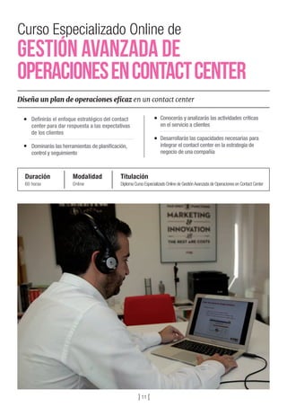 Curso Especializado Online de
Gestión Avanzada de
OperacionesenContactCenter
Diseña un plan de operaciones eficaz en un contact center
Deﬁnirás el enfoque estratégico del contact
center para dar respuesta a las expectativas
de los clientes
Dominarás las herramientas de planiﬁcación,
control y seguimiento
Conocerás y analizarás las actividades críticas
en el servicio a clientes
Desarrollarás las capacidades necesarias para
integrar el contact center en la estrategia de
negocio de una compañía
Duración
60 horas
Modalidad
Online
Titulación
Diploma Curso Especializado Online de GestiónAvanzada de Operaciones en Contact Center
] 11 [
 