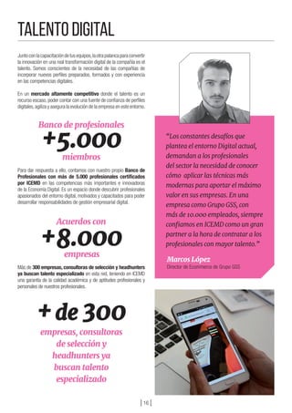 ] 16 [
TALENTO DIGITAL
Juntoconlacapacitacióndetusequipos,laotrapalancaparaconvertir
la innovación en una real transformación digital de la compañía es el
talento. Somos conscientes de la necesidad de las compañías de
incorporar nuevos perfiles preparados, formados y con experiencia
en las competencias digitales.
En un mercado altamente competitivo donde el talento es un
recurso escaso, poder contar con una fuente de confianza de perfiles
digitales,agiliza y asegura la evolución de la empresa en este entorno.
Para dar respuesta a ello, contamos con nuestro propio Banco de
Profesionales con más de 5.000 profesionales certificados
por ICEMD en las competencias más importantes e innovadoras
de la Economía Digital. Es un espacio donde descubrir profesionales
apasionados del entorno digital, motivados y capacitados para poder
desarrollar responsabilidades de gestión empresarial digital.
Más de 300 empresas, consultoras de selección y headhunters
ya buscan talento especializado en esta red, teniendo en ICEMD
una garantía de la calidad académica y de aptitudes profesionales y
personales de nuestros profesionales.
+5.000
Banco de profesionales
miembros
+8.000
Acuerdos con
empresas
+de 300
empresas, consultoras
de selección y
headhunters ya
buscan talento
especializado
“Los constantes desafíos que
plantea el entorno Digital actual,
demandan a los profesionales
del sector la necesidad de conocer
cómo  aplicar las técnicas más
modernas para aportar el máximo
valor en sus empresas. En una
empresa como Grupo GSS, con
más de 10.000 empleados, siempre
confiamos en ICEMD como un gran
partner a la hora de contratar a los
profesionales con mayor talento.”
Marcos López
Director de Ecommerce de Grupo GSS
 