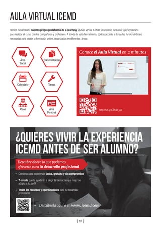 Hemos desarrollado nuestra propia plataforma de e-learning, el Aula Virtual ICEMD: un espacio exclusivo y personalizado
para realizar el curso con los compañeros y profesores.A través de esta herramienta, podrás acceder a todas las funcionalidades
necesarias para seguir la formación online, organizadas en diferentes áreas:
Comienza una experiencia única, gratuita y sin compromiso
7 emails que te ayudarán a elegir la formación que mejor se
adapta a tu perfil
Todos los recursos y oportunidades para tu desarrollo
profesional
http://bit.ly/ICEMD_AV
Área
Social
Calendario
Documentación
Tareas
Clase Área
Personal
Conoce el Aula Virtual en 2 minutos
Descubre ahora lo que podemos
ofrecerte para tu desarrollo profesional
¿Quieresvivirlaexperiencia
ICEMDantesdeseralumno?
Aula VIRTUAL ICEMD
] 18 [
 