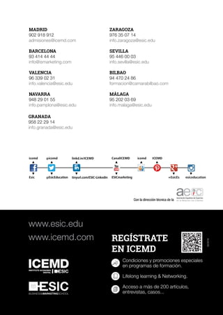 MADRID
902 918 912
admisiones@icemd.com
BARCELONA
93 414 44 44
info@ismarketing.com
VALENCIA
96 339 02 31
info.valencia@esic.edu
NAVARRA
948 29 01 55
info.pamplona@esic.edu
ZARAGOZA
976 35 07 14
info.zaragoza@esic.edu
SEVILLA
95 446 00 03
info.sevilla@esic.edu
BILBAO
94 470 24 86
formacion@camarabilbao.com
MÁLAGA
95 202 03 69
info.malaga@esic.edu
www.esic.edu
www.icemd.com
BUSINESS&MARKETINGSCHOOL
icemd
Esic
icemd ICEMD
+EsicEs esiceducation
@icemd
@EsicEducation
linkd.in/ICEMD
tinyurl.com/ESIC-Linkedin
CanalICEMD
ESICmarketing
GRANADA
958 22 29 14
info.granada@esic.edu
Con la dirección técnica de la
02/2016
 
