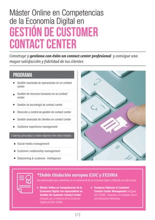 *Doble titulación europea ESIC y FEDMA
Una oportunidad para convertirse en un profesional de la Economía Digital certificado en toda Europa.
Máster Online en Competencias de la
Economía Digital con especialidad en
Gestión de Customer Contact Center
otorgado por el Instituto de la Economía
Digital de ESIC-ICEMD.
European Diploma in Customer
Contact Center Management otorgado
por FEDMA, Federation of European Direct
and Interactive Marketing.
Gestión avanzada de operaciones en un contact
center
Gestión de recursos humanos en un contact
center
Gestión de tecnología de contact center
Dirección y control de gestión de contact center
Gestión avanzada de clientes en contact center
Customer experience management
Social media management
Customer relationship management
Datamining & customer intelligence
PROGRAMA
Y además personaliza tu máster eligiendo entre estos módulos:
] 7 [
Máster Online en Competencias
de la Economía Digital en
GESTIÓN de Customer
Contact Center
Construye y gestiona con éxito un contact center profesional y consigue una
mayor satisfacción y fidelidad de tus clientes
 