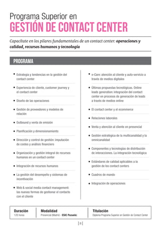 Programa Superior en
GESTIÓN DE CONTACT CENTER
Capacítate en los pilares fundamentales de un contact center: operaciones y
calidad, recursos humanos y tecnología
Duración
120 horas
Modalidad
Presencial (Madrid - ESIC Pozuelo)
Titulación
Diploma Programa Superior en Gestión de Contact Center
Estrategia y tendencias en la gestión del
contact center
Experiencia de cliente, customer journey y
el contact center
Diseño de las operaciones
Gestión de proveedores y modelos de
relación
Outbound y venta de emisión 
Planiﬁcación y dimensionamiento
Dirección y control de gestión: imputación
de costes y análisis ﬁnanciero
Organización y gestión integral de recursos
humanos en un contact center
Integración de recursos humanos
La gestión del desempeño y sistemas de
incentivación
Web & social media contact management:
las nuevas formas de gestionar el contacto
con el cliente 
e-Care: atención al cliente y auto-servicio a
través de medios digitales
Últimas propuestas tecnológicas. Online
leads generation: integración del contact
center en procesos de generación de leads
a través de medios online 
El contact center y el ecommerce 
Relaciones laborales
Venta y atención al cliente en presencial
Gestión estratégica de la multicanalidad y la
omnicanalidad
Componentes y tecnologías de distribución
de interacciones. La integración tecnológica
Estándares de calidad aplicables a la
gestión de los contact centers
Cuadros de mando
Integración de operaciones 
PROGRAMA
] 8 [
 