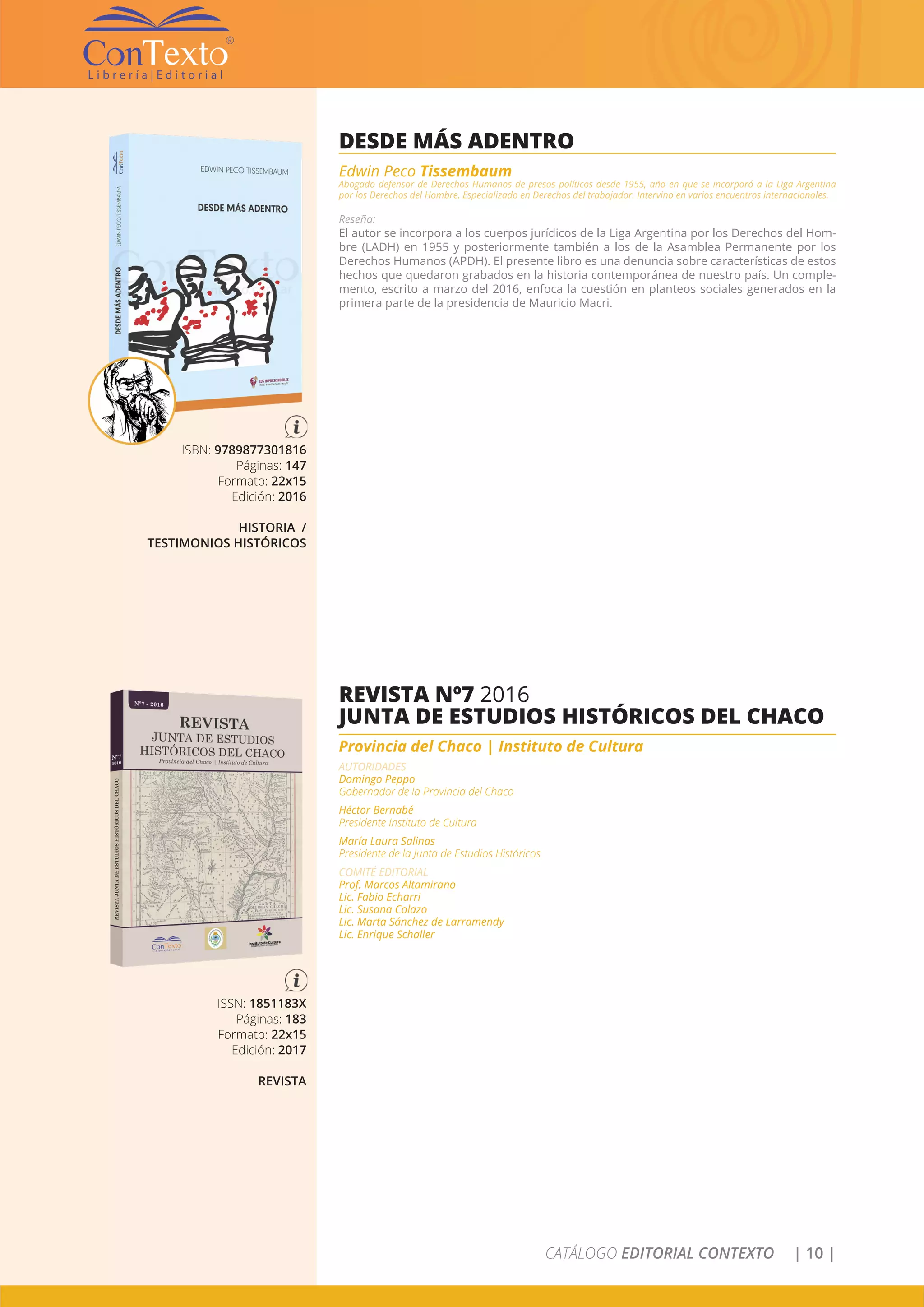 CATÁLOGO EDITORIAL CONTEXTO | 10 |
ISBN: 9789877301816
Páginas: 147
Formato: 22x15
Edición: 2016
HISTORIA /
TESTIMONIOS HISTÓRICOS
DESDE MÁS ADENTRO
Edwin Peco Tissembaum
Abogado defensor de Derechos Humanos de presos políticos desde 1955, año en que se incorporó a la Liga Argentina
por los Derechos del Hombre. Especializado en Derechos del trabajador. Intervino en varios encuentros internacionales.
Reseña:
El autor se incorpora a los cuerpos jurídicos de la Liga Argentina por los Derechos del Hom-
bre (LADH) en 1955 y posteriormente también a los de la Asamblea Permanente por los
Derechos Humanos (APDH). El presente libro es una denuncia sobre características de estos
hechos que quedaron grabados en la historia contemporánea de nuestro país. Un comple-
mento, escrito a marzo del 2016, enfoca la cuestión en planteos sociales generados en la
primera parte de la presidencia de Mauricio Macri.
ISSN: 1851183X
Páginas: 183
Formato: 22x15
Edición: 2017
REVISTA
REVISTA Nº7 2016
JUNTA DE ESTUDIOS HISTÓRICOS DEL CHACO
Provincia del Chaco | Instituto de Cultura
AUTORIDADES
Domingo Peppo
Gobernador de la Provincia del Chaco
Héctor Bernabé
Presidente Instituto de Cultura
María Laura Salinas
Presidente de la Junta de Estudios Históricos
COMITÉ EDITORIAL
Prof. Marcos Altamirano
Lic. Fabio Echarri
Lic. Susana Colazo
Lic. Marta Sánchez de Larramendy
Lic. Enrique Schaller
 