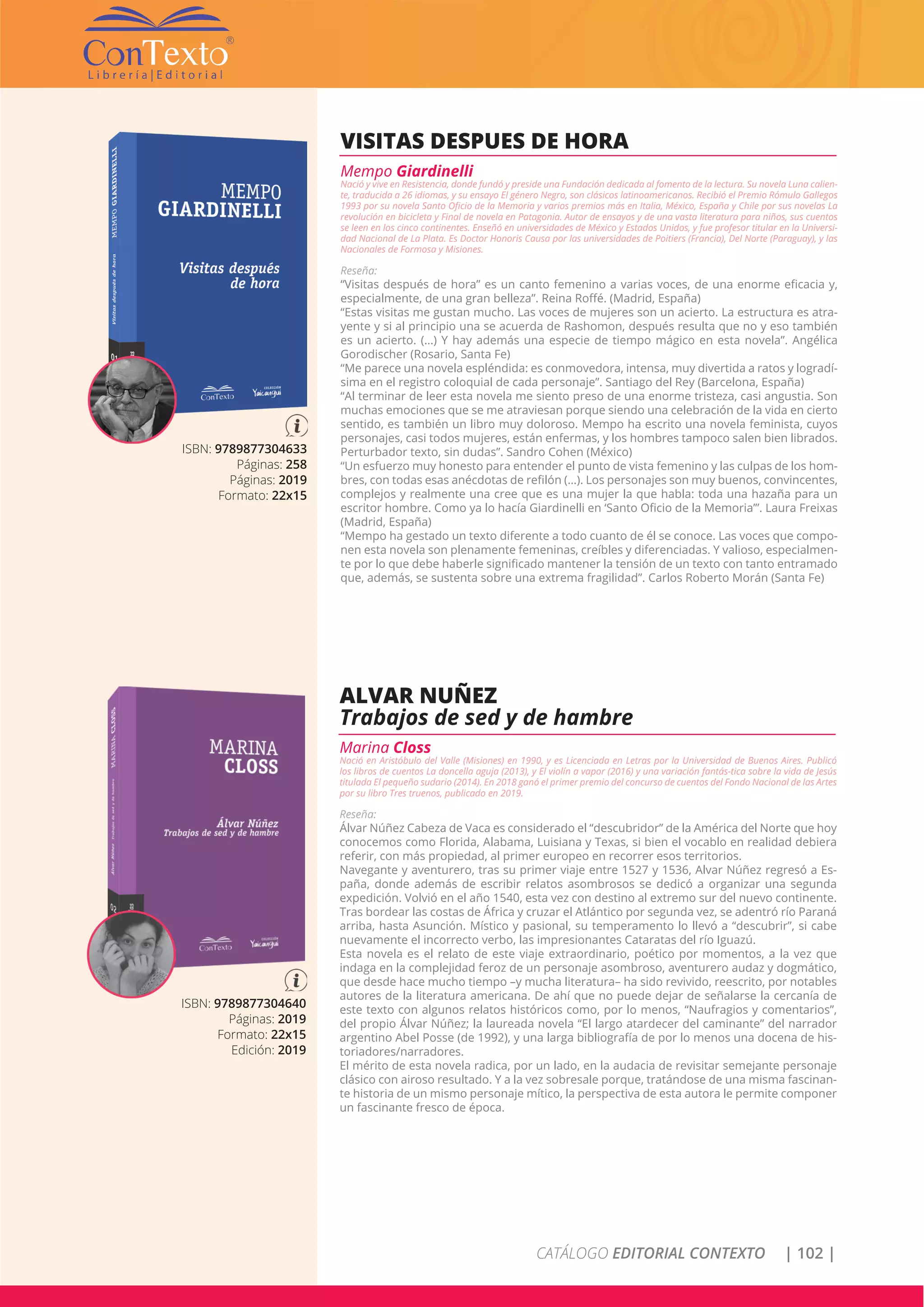 CATÁLOGO EDITORIAL CONTEXTO | 102 |
ISBN: 9789877304633
Páginas: 258
Páginas: 2019
Formato: 22x15
VISITAS DESPUES DE HORA
Mempo Giardinelli
Nació y vive en Resistencia, donde fundó y preside una Fundación dedicada al fomento de la lectura. Su novela Luna calien-
te, traducida a 26 idiomas, y su ensayo El género Negro, son clásicos latinoamericanos. Recibió el Premio Rómulo Gallegos
1993 por su novela Santo Oficio de la Memoria y varios premios más en Italia, México, España y Chile por sus novelas La
revolución en bicicleta y Final de novela en Patagonia. Autor de ensayos y de una vasta literatura para niños, sus cuentos
se leen en los cinco continentes. Enseñó en universidades de México y Estados Unidos, y fue profesor titular en la Universi-
dad Nacional de La Plata. Es Doctor Honoris Causa por las universidades de Poitiers (Francia), Del Norte (Paraguay), y las
Nacionales de Formosa y Misiones.
Reseña:
“Visitas después de hora” es un canto femenino a varias voces, de una enorme eficacia y,
especialmente, de una gran belleza”. Reina Roffé. (Madrid, España)
“Estas visitas me gustan mucho. Las voces de mujeres son un acierto. La estructura es atra-
yente y si al principio una se acuerda de Rashomon, después resulta que no y eso también
es un acierto. (…) Y hay además una especie de tiempo mágico en esta novela”. Angélica
Gorodischer (Rosario, Santa Fe)
“Me parece una novela espléndida: es conmovedora, intensa, muy divertida a ratos y logradí-
sima en el registro coloquial de cada personaje”. Santiago del Rey (Barcelona, España)
“Al terminar de leer esta novela me siento preso de una enorme tristeza, casi angustia. Son
muchas emociones que se me atraviesan porque siendo una celebración de la vida en cierto
sentido, es también un libro muy doloroso. Mempo ha escrito una novela feminista, cuyos
personajes, casi todos mujeres, están enfermas, y los hombres tampoco salen bien librados.
Perturbador texto, sin dudas”. Sandro Cohen (México)
“Un esfuerzo muy honesto para entender el punto de vista femenino y las culpas de los hom-
bres, con todas esas anécdotas de refilón (…). Los personajes son muy buenos, convincentes,
complejos y realmente una cree que es una mujer la que habla: toda una hazaña para un
escritor hombre. Como ya lo hacía Giardinelli en ‘Santo Oficio de la Memoria’”. Laura Freixas
(Madrid, España)
“Mempo ha gestado un texto diferente a todo cuanto de él se conoce. Las voces que compo-
nen esta novela son plenamente femeninas, creíbles y diferenciadas. Y valioso, especialmen-
te por lo que debe haberle significado mantener la tensión de un texto con tanto entramado
que, además, se sustenta sobre una extrema fragilidad”. Carlos Roberto Morán (Santa Fe)
ISBN: 9789877304640
Páginas: 2019
Formato: 22x15
Edición: 2019
ALVAR NUÑEZ
Trabajos de sed y de hambre
Marina Closs
Nació en Aristóbulo del Valle (Misiones) en 1990, y es Licenciada en Letras por la Universidad de Buenos Aires. Publicó
los libros de cuentos La doncella aguja (2013), y El violín a vapor (2016) y una variación fantás-tica sobre la vida de Jesús
titulada El pequeño sudario (2014). En 2018 ganó el primer premio del concurso de cuentos del Fondo Nacional de las Artes
por su libro Tres truenos, publicado en 2019.
Reseña:
Álvar Núñez Cabeza de Vaca es considerado el “descubridor” de la América del Norte que hoy
conocemos como Florida, Alabama, Luisiana y Texas, si bien el vocablo en realidad debiera
referir, con más propiedad, al primer europeo en recorrer esos territorios.
Navegante y aventurero, tras su primer viaje entre 1527 y 1536, Alvar Núñez regresó a Es-
paña, donde además de escribir relatos asombrosos se dedicó a organizar una segunda
expedición. Volvió en el año 1540, esta vez con destino al extremo sur del nuevo continente.
Tras bordear las costas de África y cruzar el Atlántico por segunda vez, se adentró río Paraná
arriba, hasta Asunción. Místico y pasional, su temperamento lo llevó a “descubrir”, si cabe
nuevamente el incorrecto verbo, las impresionantes Cataratas del río Iguazú.
Esta novela es el relato de este viaje extraordinario, poético por momentos, a la vez que
indaga en la complejidad feroz de un personaje asombroso, aventurero audaz y dogmático,
que desde hace mucho tiempo –y mucha literatura– ha sido revivido, reescrito, por notables
autores de la literatura americana. De ahí que no puede dejar de señalarse la cercanía de
este texto con algunos relatos históricos como, por lo menos, “Naufragios y comentarios”,
del propio Álvar Núñez; la laureada novela “El largo atardecer del caminante” del narrador
argentino Abel Posse (de 1992), y una larga bibliografía de por lo menos una docena de his-
toriadores/narradores.
El mérito de esta novela radica, por un lado, en la audacia de revisitar semejante personaje
clásico con airoso resultado. Y a la vez sobresale porque, tratándose de una misma fascinan-
te historia de un mismo personaje mítico, la perspectiva de esta autora le permite componer
un fascinante fresco de época.
 