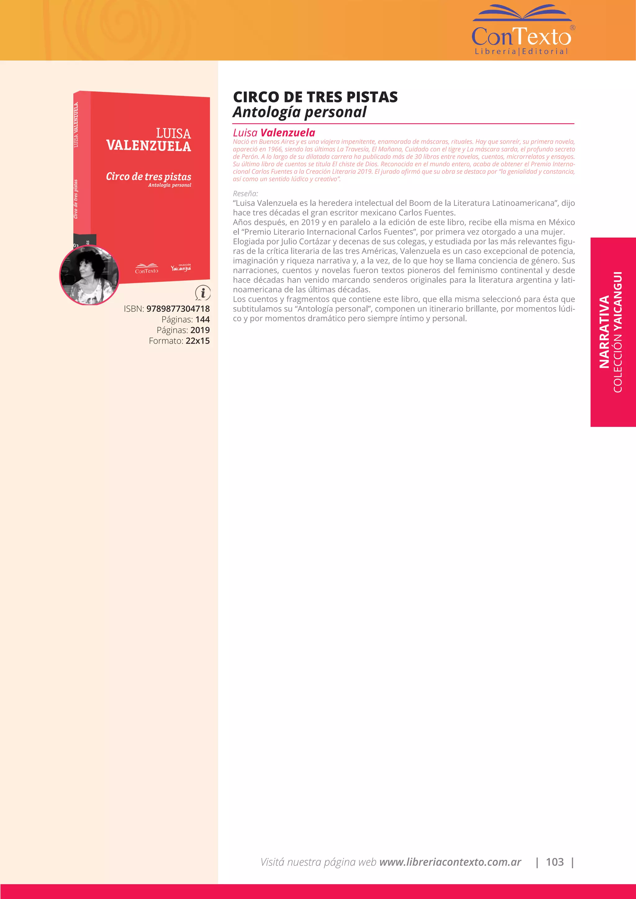 Visitá nuestra página web www.libreriacontexto.com.ar | 103 |
ISBN: 9789877304718
Páginas: 144
Páginas: 2019
Formato: 22x15
CIRCO DE TRES PISTAS
Antología personal
Luisa Valenzuela
Nació en Buenos Aires y es una viajera impenitente, enamorada de máscaras, rituales. Hay que sonreír, su primera novela,
apareció en 1966, siendo las últimas La Travesía, El Mañana, Cuidado con el tigre y La máscara sarda, el profundo secreto
de Perón. A lo largo de su dilatada carrera ha publicado más de 30 libros entre novelas, cuentos, microrrelatos y ensayos.
Su último libro de cuentos se titula El chiste de Dios. Reconocida en el mundo entero, acaba de obtener el Premio Interna-
cional Carlos Fuentes a la Creación Literaria 2019. El jurado afirmó que su obra se destaca por “la genialidad y constancia,
así como un sentido lúdico y creativo”.
Reseña:
“Luisa Valenzuela es la heredera intelectual del Boom de la Literatura Latinoamericana”, dijo
hace tres décadas el gran escritor mexicano Carlos Fuentes.
Años después, en 2019 y en paralelo a la edición de este libro, recibe ella misma en México
el “Premio Literario Internacional Carlos Fuentes”, por primera vez otorgado a una mujer.
Elogiada por Julio Cortázar y decenas de sus colegas, y estudiada por las más relevantes figu-
ras de la crítica literaria de las tres Américas, Valenzuela es un caso excepcional de potencia,
imaginación y riqueza narrativa y, a la vez, de lo que hoy se llama conciencia de género. Sus
narraciones, cuentos y novelas fueron textos pioneros del feminismo continental y desde
hace décadas han venido marcando senderos originales para la literatura argentina y lati-
noamericana de las últimas décadas.
Los cuentos y fragmentos que contiene este libro, que ella misma seleccionó para ésta que
subtitulamos su “Antología personal”, componen un itinerario brillante, por momentos lúdi-
co y por momentos dramático pero siempre íntimo y personal.
NARRATIVA
COLECCIÓNYAICANGUI
 