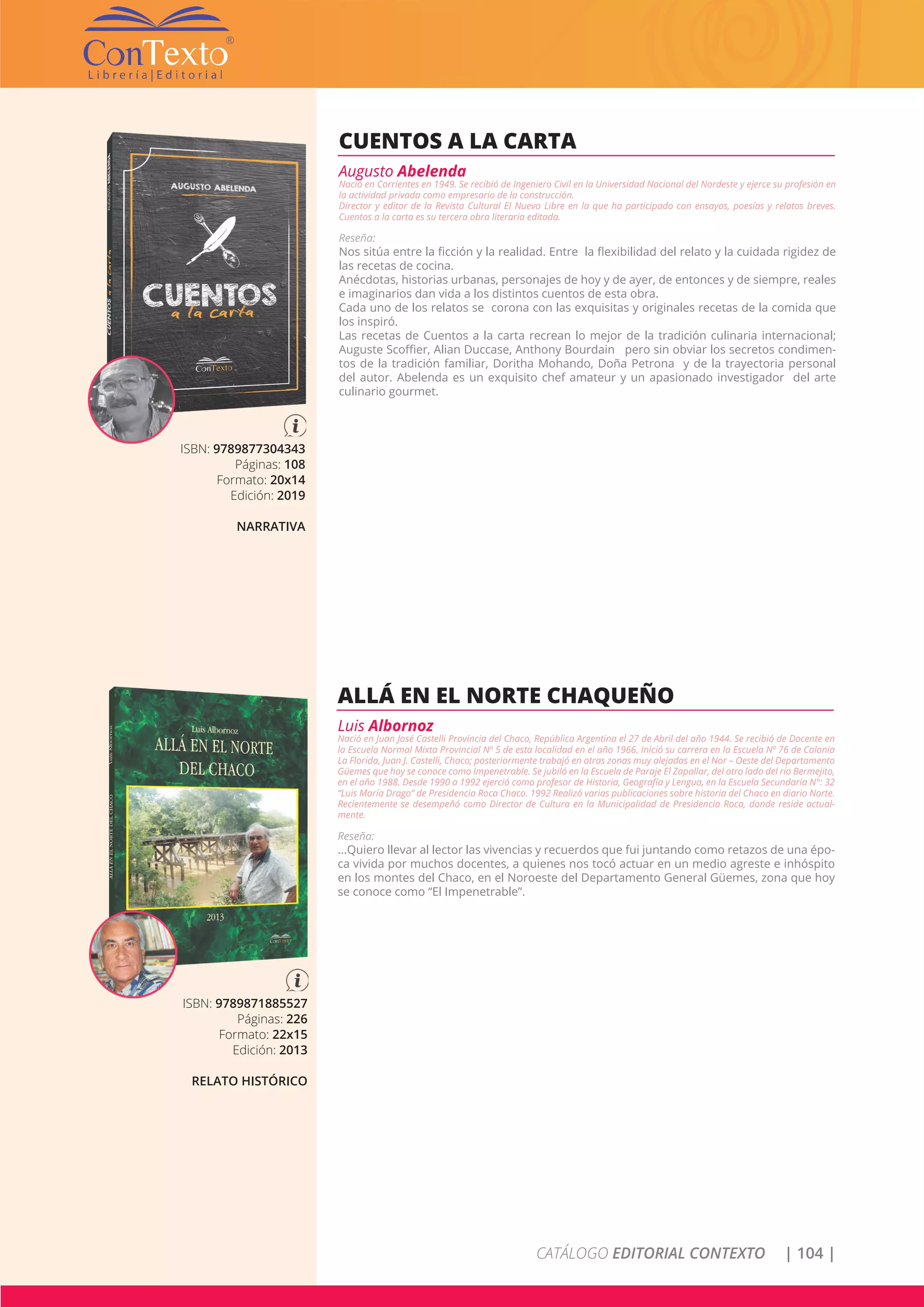 CATÁLOGO EDITORIAL CONTEXTO | 104 |
ISBN: 9789877304343
Páginas: 108
Formato: 20x14
Edición: 2019
NARRATIVA
CUENTOS A LA CARTA
Augusto Abelenda
Nació en Corrientes en 1949. Se recibió de Ingeniero Civil en la Universidad Nacional del Nordeste y ejerce su profesión en
la actividad privada como empresario de la construcción.
Director y editor de la Revista Cultural El Nuevo Libre en la que ha participado con ensayos, poesías y relatos breves.
Cuentos a la carta es su tercera obra literaria editada.
Reseña:
Nos sitúa entre la ficción y la realidad. Entre la flexibilidad del relato y la cuidada rigidez de
las recetas de cocina.
Anécdotas, historias urbanas, personajes de hoy y de ayer, de entonces y de siempre, reales
e imaginarios dan vida a los distintos cuentos de esta obra.
Cada uno de los relatos se corona con las exquisitas y originales recetas de la comida que
los inspiró.
Las recetas de Cuentos a la carta recrean lo mejor de la tradición culinaria internacional;
Auguste Scoffier, Alian Duccase, Anthony Bourdain pero sin obviar los secretos condimen-
tos de la tradición familiar, Doritha Mohando, Doña Petrona y de la trayectoria personal
del autor. Abelenda es un exquisito chef amateur y un apasionado investigador del arte
culinario gourmet.
ISBN: 9789871885527
Páginas: 226
Formato: 22x15
Edición: 2013
RELATO HISTÓRICO
ALLÁ EN EL NORTE CHAQUEÑO
Luis Albornoz
Nació en Juan José Castelli Provincia del Chaco, República Argentina el 27 de Abril del año 1944. Se recibió de Docente en
la Escuela Normal Mixta Provincial Nº 5 de esta localidad en el año 1966. Inició su carrera en la Escuela Nº 76 de Colonia
La Florida, Juan J. Castelli, Chaco; posteriormente trabajó en otras zonas muy alejadas en el Nor – Oeste del Departamento
Güemes que hoy se conoce como Impenetrable. Se jubiló en la Escuela de Paraje El Zapallar, del otro lado del río Bermejito,
en el año 1988. Desde 1990 a 1992 ejerció como profesor de Historia, Geografía y Lengua, en la Escuela Secundaria N°: 32
“Luis María Drago” de Presidencia Roca Chaco. 1992 Realizó varias publicaciones sobre historia del Chaco en diario Norte.
Recientemente se desempeñó como Director de Cultura en la Municipalidad de Presidencia Roca, donde reside actual-
mente.
Reseña:
...Quiero llevar al lector las vivencias y recuerdos que fui juntando como retazos de una épo-
ca vivida por muchos docentes, a quienes nos tocó actuar en un medio agreste e inhóspito
en los montes del Chaco, en el Noroeste del Departamento General Güemes, zona que hoy
se conoce como “El Impenetrable”.
 